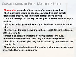 CLASSIFICATION OF PILES: MATERIALS USED
• Timber piles are made of tree trunks after proper trimming.
• The timber used should be straight, sound and without defects.
• Steel shoes are provided to prevent damage during driving.
• To avoid damage to the top of the pile, a metal band or cap is
provided.
• Splicing of timber piles is done using a pile sleeve or metal straps and
bolts.
• The length of the pipe sleeve should be at least 5 times the diameter
of the timber pile.
• Timber piles below the water table have generally long lives.
• However, above the water table, they are attacked by insects.
• The life of a timber pile may be increased by preservatives like
creosote oils.
• Timber piles should not be used in marine environments where these
are attacked by various organisms.
 