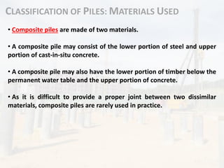 CLASSIFICATION OF PILES: MATERIALS USED
• Composite piles are made of two materials.
• A composite pile may consist of the lower portion of steel and upper
portion of cast-in-situ concrete.
• A composite pile may also have the lower portion of timber below the
permanent water table and the upper portion of concrete.
• As it is difficult to provide a proper joint between two dissimilar
materials, composite piles are rarely used in practice.
 