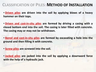 CLASSIFICATION OF PILES: METHOD OF INSTALLATION
• Driven piles are driven into the soil by applying blows of a heavy
hammer on their tops.
• Driven and cast-in-situ piles are formed by driving a casing with a
closed bottom end into the soil. The casing is later filled with concrete.
The casing may or may not be withdrawn.
• Bored and cast-in-situ piles are formed by excavating a hole into the
ground and then filling it with concrete.
• Screw piles are screwed into the soil.
• Jacked piles are jacked into the soil by applying a downward force
with the help of a hydraulic jack.
 