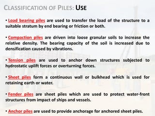 CLASSIFICATION OF PILES: USE
• Load bearing piles are used to transfer the load of the structure to a
suitable stratum by end bearing or friction or both.
• Compaction piles are driven into loose granular soils to increase the
relative density. The bearing capacity of the soil is increased due to
densification caused by vibrations.
• Tension piles are used to anchor down structures subjected to
hydrostatic uplift forces or overturning forces.
• Sheet piles form a continuous wall or bulkhead which is used for
retaining earth or water.
• Fender piles are sheet piles which are used to protect water-front
structures from impact of ships and vessels.
• Anchor piles are used to provide anchorage for anchored sheet piles.
 