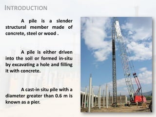 INTRODUCTION
A pile is a slender
structural member made of
concrete, steel or wood .
A pile is either driven
into the soil or formed in-situ
by excavating a hole and filling
it with concrete.
A cast-in situ pile with a
diameter greater than 0.6 m is
known as a pier.
 