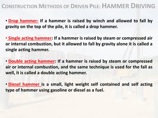CONSTRUCTION METHODS OF DRIVEN PILE: HAMMER DRIVING
• Drop hammer: If a hammer is raised by winch and allowed to fall by
gravity on the top of the pile, it is called a drop hammer.
• Single acting hammer: If a hammer is raised by steam or compressed air
or internal combustion, but it allowed to fall by gravity alone it is called a
single acting hammer.
• Double acting hammer: If a hammer is raised by steam or compressed
air or internal combustion, and the same technique is used for the fall as
well, it is called a double acting hammer.
• Diesel hammer is a small, light weight self contained and self acting
type of hammer using gasoline or diesel as a fuel.
 
