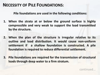 NECESSITY OF PILE FOUNDATIONS:
Pile foundations are used in the following conditions:
1. When the strata at or below the ground surface is highly
compressible and very weak to support the load transmitted
by the structure.
2. When the plan of the structure is irregular relative to its
outline and load distribution. It would cause non-uniform
settlement if a shallow foundation is constructed. A pile
foundation is required to reduce differential settlement.
3. Pile foundations are required for the transmission of structural
loads through deep water to a firm stratum.
continued...
 