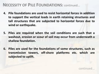 NECESSITY OF PILE FOUNDATIONS: continued...
4. Pile foundations are used to resist horizontal forces in addition
to support the vertical loads in earth retaining structures and
tall structures that are subjected to horizontal forces due to
wind or earthquake.
5. Piles are required when the soil conditions are such that a
washout, erosion or scour of soil may occur from underneath a
shallow foundation.
6. Piles are used for the foundations of some structures, such as
transmission towers, off-shore platforms etc. which are
subjected to uplift.
continued...
 