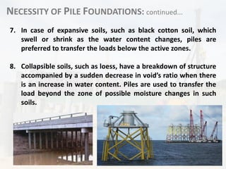 NECESSITY OF PILE FOUNDATIONS: continued...
7. In case of expansive soils, such as black cotton soil, which
swell or shrink as the water content changes, piles are
preferred to transfer the loads below the active zones.
8. Collapsible soils, such as loess, have a breakdown of structure
accompanied by a sudden decrease in void’s ratio when there
is an increase in water content. Piles are used to transfer the
load beyond the zone of possible moisture changes in such
soils.
 