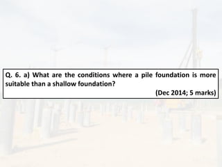 Q. 6. a) What are the conditions where a pile foundation is more
suitable than a shallow foundation?
(Dec 2014; 5 marks)
 
