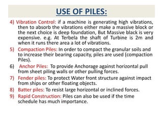 USE OF PILES:
4) Vibration Control: if a machine is generating high vibrations,
then to absorb the vibrations either make a massive block or
the next choice is deep foundation, But Massive black is very
expensive. e.g. At Terbela the shaft of Turbine is 2m and
when it runs there area a lot of vibrations.
5) Compaction Piles: In order to compact the granular soils and
to increase their bearing capacity, piles are used (compaction
Piles).
6) Anchor Piles: To provide Anchorage against horizontal pull
from sheet piling walls or other pulling forces.
7) Fender piles: To protect Water front structure against impact
from ships or other floating objects.
8) Batter piles: To resist large horizontal or inclined forces.
9) Rapid Construction: Piles can also be used if the time
schedule has much importance.
 