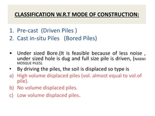 CLASSIFICATION W.R.T MODE OF CONSTRUCTION:
1. Pre-cast (Driven Piles )
2. Cast in-situ Piles (Bored Piles)
• Under sized Bore.(It is feasible because of less noise ,
under sized hole is dug and full size pile is driven, (NABWI
MOSQUE PILES).
• By driving the piles, the soil is displaced so type is
a) High volume displaced piles (vol. almost equal to vol.of
pile).
b) No volume displaced piles.
c) Low volume displaced piles.
 