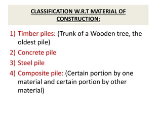 CLASSIFICATION W.R.T MATERIAL OF
CONSTRUCTION:
1) Timber piles: (Trunk of a Wooden tree, the
oldest pile)
2) Concrete pile
3) Steel pile
4) Composite pile: (Certain portion by one
material and certain portion by other
material)
 