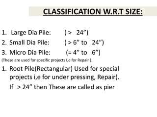 CLASSIFICATION W.R.T SIZE:
1. Large Dia Pile: ( > 24”)
2. Small Dia Pile: ( > 6” to 24”)
3. Micro Dia Pile: (= 4” to 6”)
(These are used for specific projects I,e for Repair ).
1. Root Pile(Rectangular) Used for special
projects i,e for under pressing, Repair).
If > 24” then These are called as pier
 
