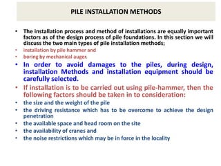PILE INSTALLATION METHODS
• The installation process and method of installations are equally important
factors as of the design process of pile foundations. In this section we will
discuss the two main types of pile installation methods;
• installation by pile hammer and
• boring by mechanical auger.
• In order to avoid damages to the piles, during design,
installation Methods and installation equipment should be
carefully selected.
• If installation is to be carried out using pile-hammer, then the
following factors should be taken in to consideration:
• the size and the weight of the pile
• the driving resistance which has to be overcome to achieve the design
penetration
• the available space and head room on the site
• the availability of cranes and
• the noise restrictions which may be in force in the locality
 