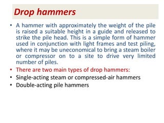 Drop hammers
• A hammer with approximately the weight of the pile
is raised a suitable height in a guide and released to
strike the pile head. This is a simple form of hammer
used in conjunction with light frames and test piling,
where it may be uneconomical to bring a steam boiler
or compressor on to a site to drive very limited
number of piles.
• There are two main types of drop hammers:
• Single-acting steam or compressed-air hammers
• Double-acting pile hammers
 