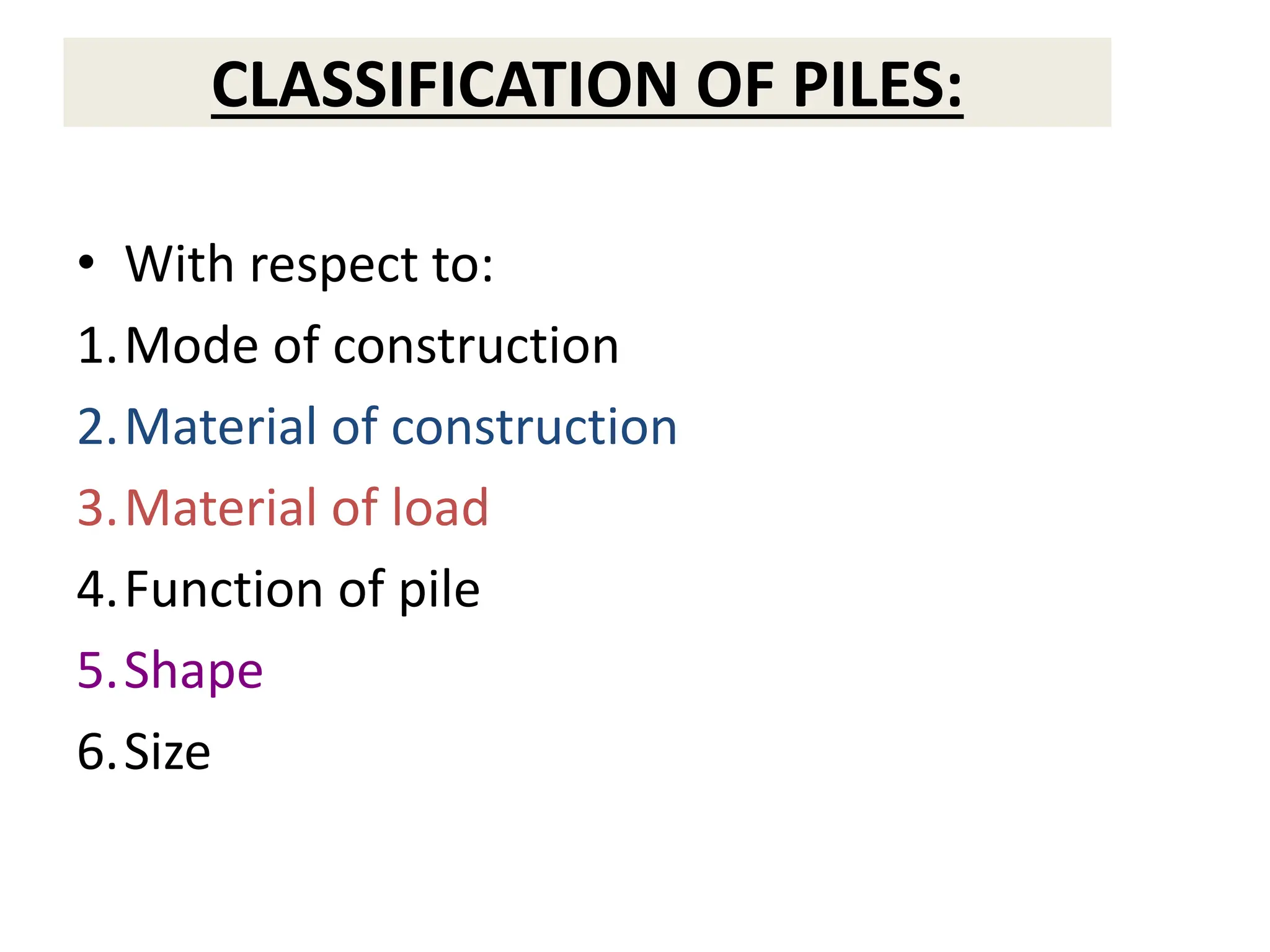 CLASSIFICATION OF PILES:
• With respect to:
1.Mode of construction
2.Material of construction
3.Material of load
4.Function of pile
5.Shape
6.Size
 