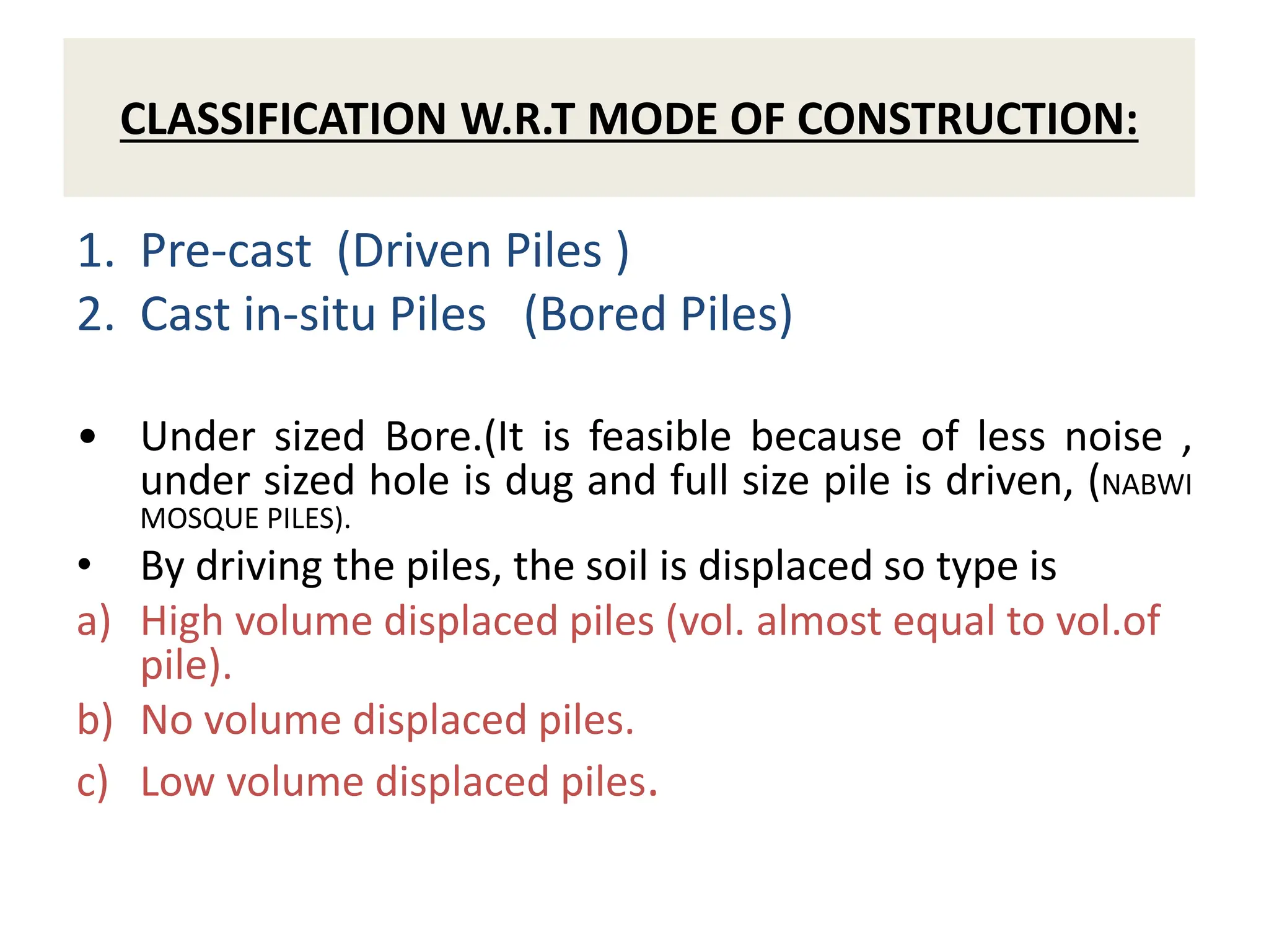 CLASSIFICATION W.R.T MODE OF CONSTRUCTION:
1. Pre-cast (Driven Piles )
2. Cast in-situ Piles (Bored Piles)
• Under sized Bore.(It is feasible because of less noise ,
under sized hole is dug and full size pile is driven, (NABWI
MOSQUE PILES).
• By driving the piles, the soil is displaced so type is
a) High volume displaced piles (vol. almost equal to vol.of
pile).
b) No volume displaced piles.
c) Low volume displaced piles.
 