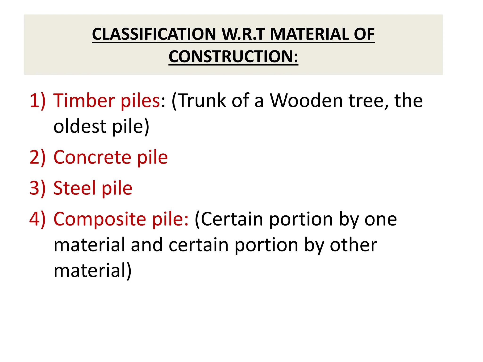 CLASSIFICATION W.R.T MATERIAL OF
CONSTRUCTION:
1) Timber piles: (Trunk of a Wooden tree, the
oldest pile)
2) Concrete pile
3) Steel pile
4) Composite pile: (Certain portion by one
material and certain portion by other
material)
 
