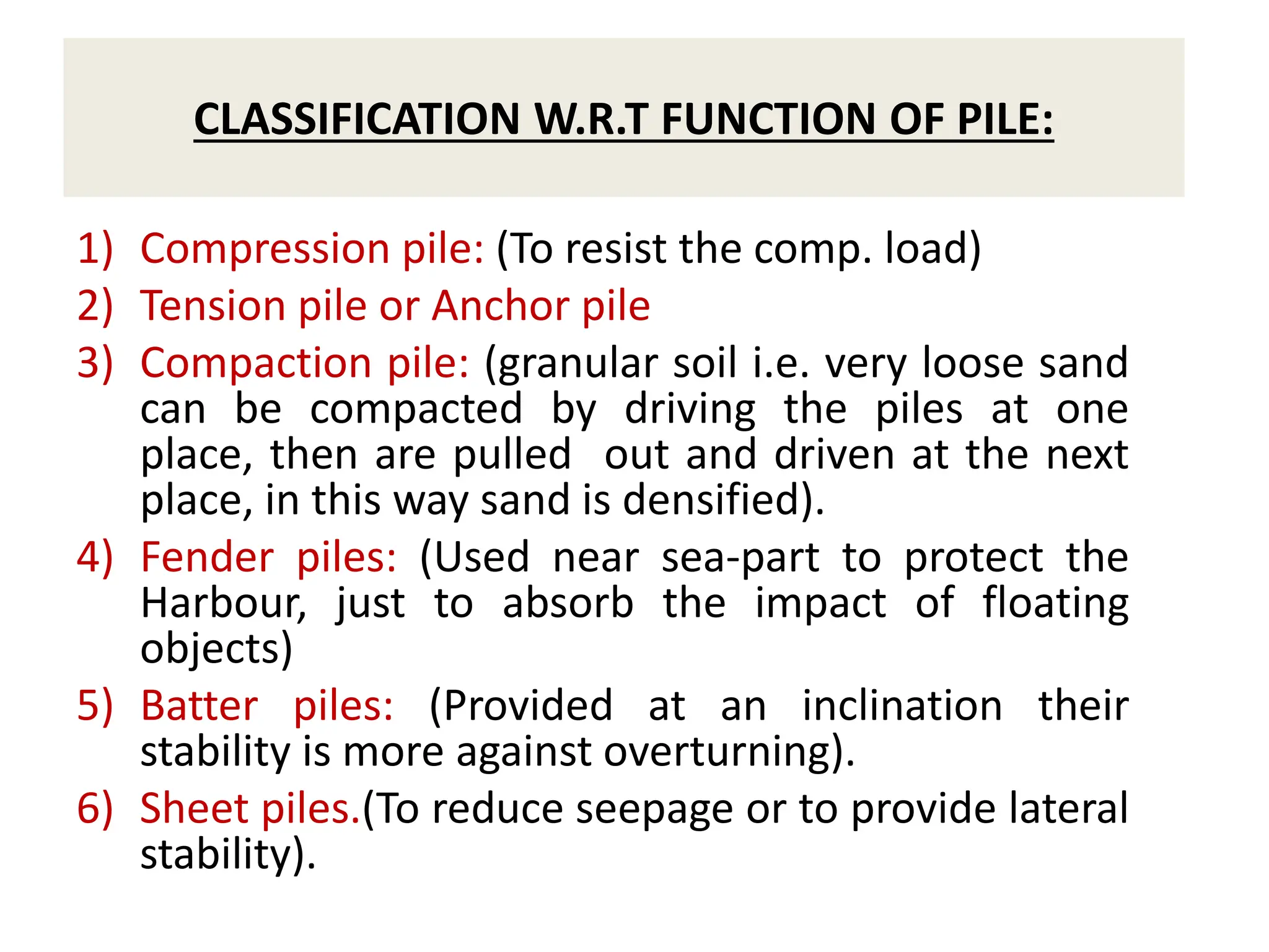 CLASSIFICATION W.R.T FUNCTION OF PILE:
1) Compression pile: (To resist the comp. load)
2) Tension pile or Anchor pile
3) Compaction pile: (granular soil i.e. very loose sand
can be compacted by driving the piles at one
place, then are pulled out and driven at the next
place, in this way sand is densified).
4) Fender piles: (Used near sea-part to protect the
Harbour, just to absorb the impact of floating
objects)
5) Batter piles: (Provided at an inclination their
stability is more against overturning).
6) Sheet piles.(To reduce seepage or to provide lateral
stability).
 