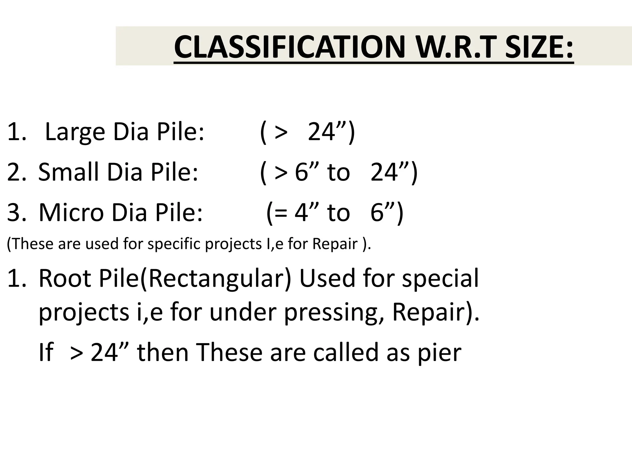CLASSIFICATION W.R.T SIZE:
1. Large Dia Pile: ( > 24”)
2. Small Dia Pile: ( > 6” to 24”)
3. Micro Dia Pile: (= 4” to 6”)
(These are used for specific projects I,e for Repair ).
1. Root Pile(Rectangular) Used for special
projects i,e for under pressing, Repair).
If > 24” then These are called as pier
 
