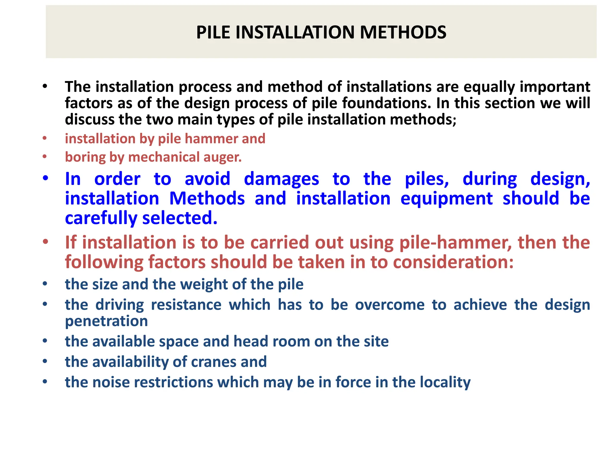 PILE INSTALLATION METHODS
• The installation process and method of installations are equally important
factors as of the design process of pile foundations. In this section we will
discuss the two main types of pile installation methods;
• installation by pile hammer and
• boring by mechanical auger.
• In order to avoid damages to the piles, during design,
installation Methods and installation equipment should be
carefully selected.
• If installation is to be carried out using pile-hammer, then the
following factors should be taken in to consideration:
• the size and the weight of the pile
• the driving resistance which has to be overcome to achieve the design
penetration
• the available space and head room on the site
• the availability of cranes and
• the noise restrictions which may be in force in the locality
 