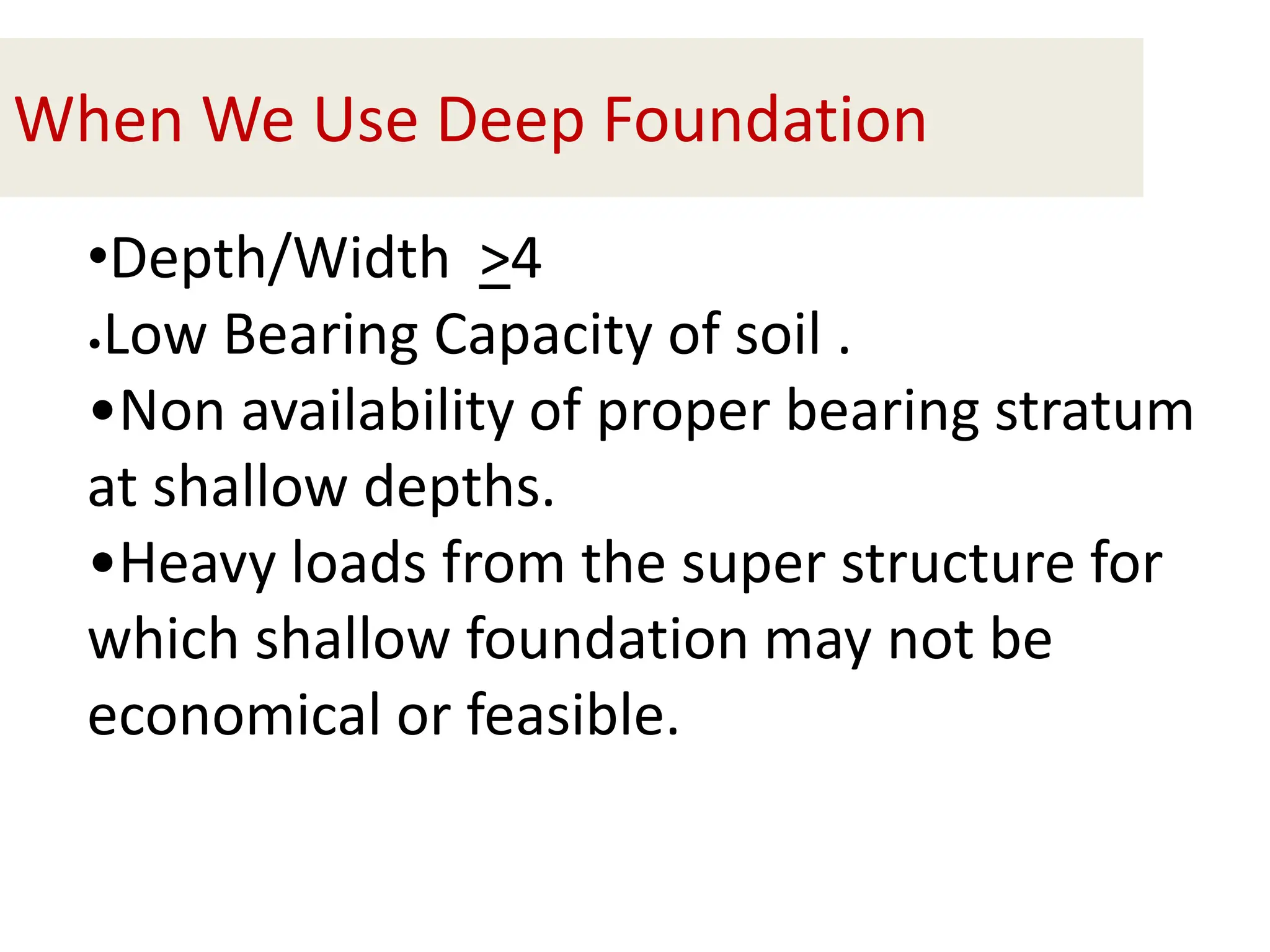 When We Use Deep Foundation
•Depth/Width >4
•Low Bearing Capacity of soil .
•Non availability of proper bearing stratum
at shallow depths.
•Heavy loads from the super structure for
which shallow foundation may not be
economical or feasible.
 