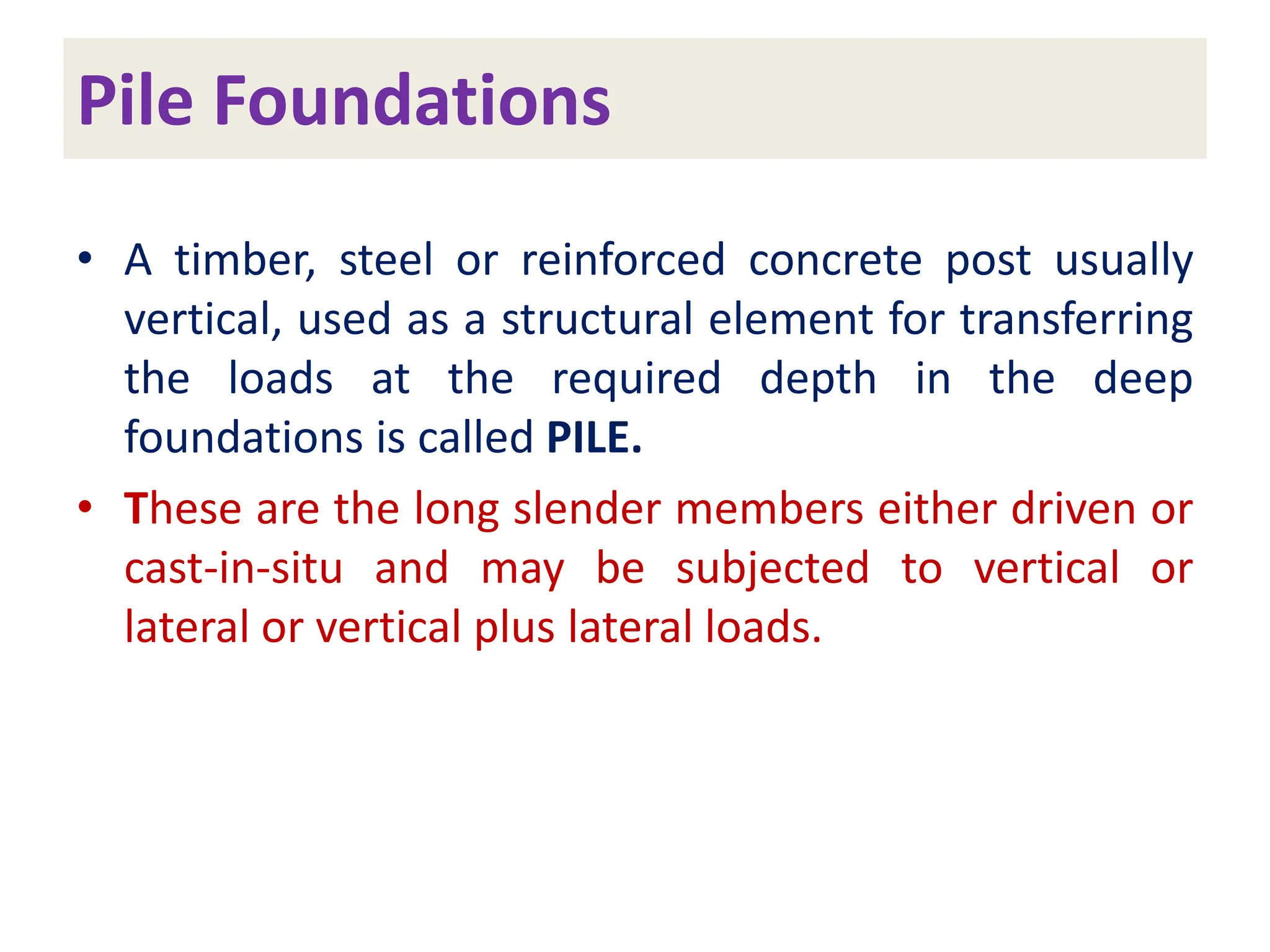 Pile Foundations
• A timber, steel or reinforced concrete post usually
vertical, used as a structural element for transferring
the loads at the required depth in the deep
foundations is called PILE.
• These are the long slender members either driven or
cast-in-situ and may be subjected to vertical or
lateral or vertical plus lateral loads.
 