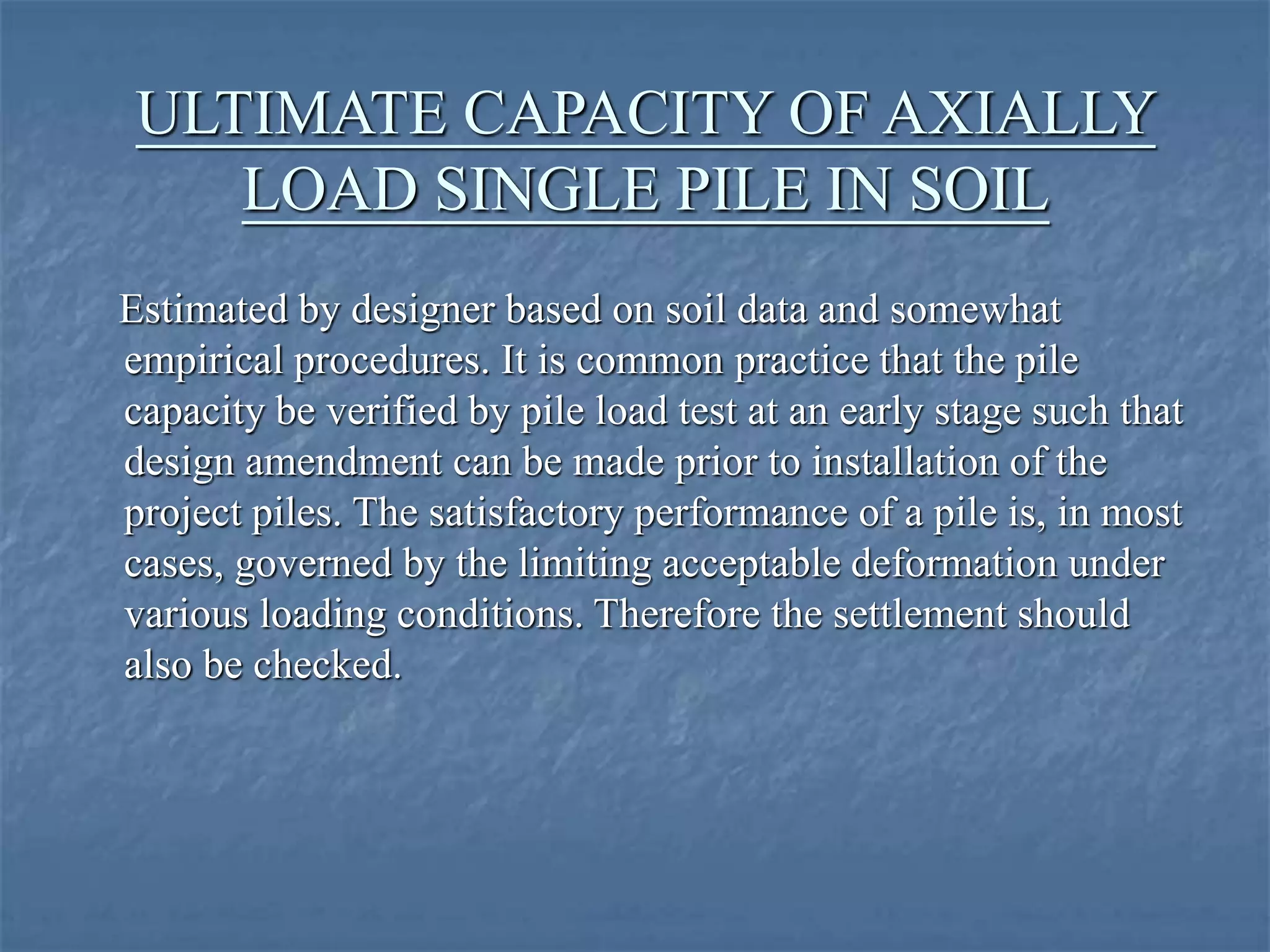 ULTIMATE CAPACITY OF AXIALLY
LOAD SINGLE PILE IN SOIL
Estimated by designer based on soil data and somewhat
empirical procedures. It is common practice that the pile
capacity be verified by pile load test at an early stage such that
design amendment can be made prior to installation of the
project piles. The satisfactory performance of a pile is, in most
cases, governed by the limiting acceptable deformation under
various loading conditions. Therefore the settlement should
also be checked.
 