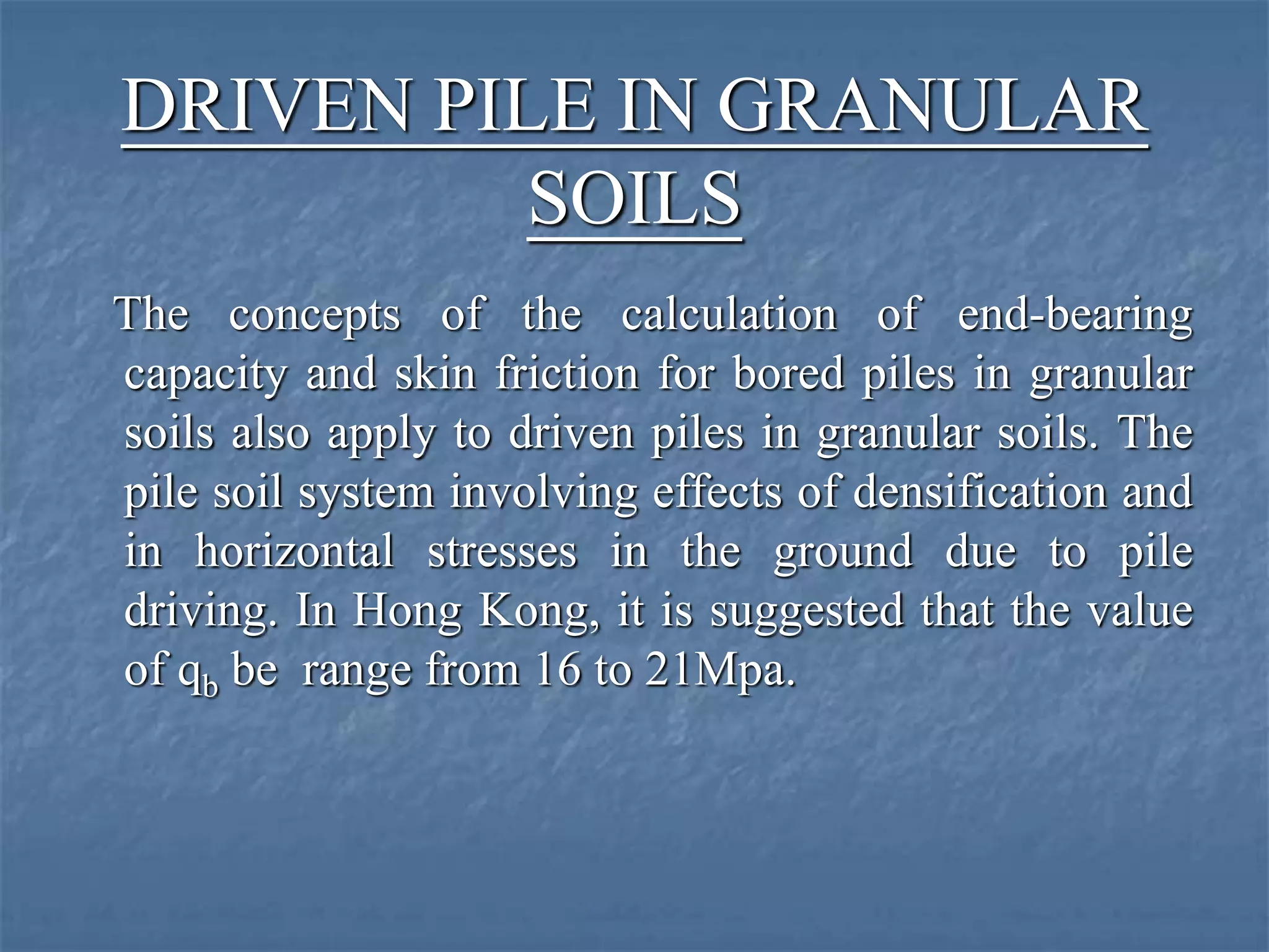 DRIVEN PILE IN GRANULAR
SOILS
The concepts of the calculation of end-bearing
capacity and skin friction for bored piles in granular
soils also apply to driven piles in granular soils. The
pile soil system involving effects of densification and
in horizontal stresses in the ground due to pile
driving. In Hong Kong, it is suggested that the value
of qb be range from 16 to 21Mpa.
 