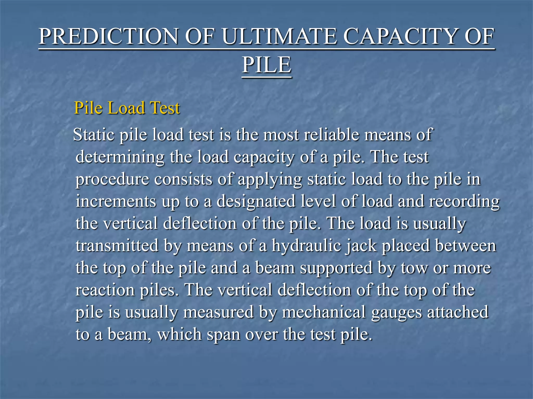 PREDICTION OF ULTIMATE CAPACITY OF
PILE
Pile Load Test
Static pile load test is the most reliable means of
determining the load capacity of a pile. The test
procedure consists of applying static load to the pile in
increments up to a designated level of load and recording
the vertical deflection of the pile. The load is usually
transmitted by means of a hydraulic jack placed between
the top of the pile and a beam supported by tow or more
reaction piles. The vertical deflection of the top of the
pile is usually measured by mechanical gauges attached
to a beam, which span over the test pile.
 