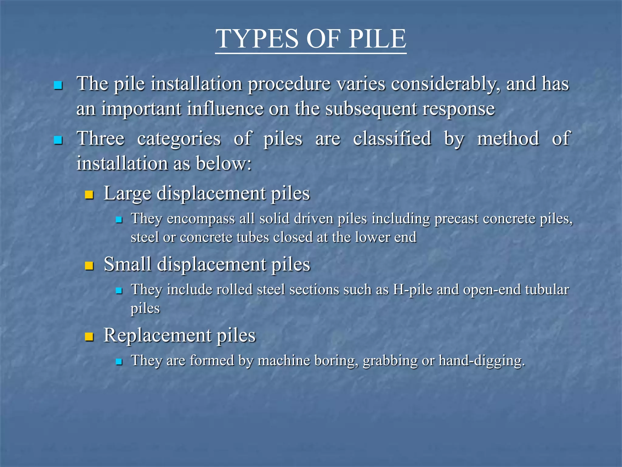 TYPES OF PILE
 The pile installation procedure varies considerably, and has
an important influence on the subsequent response
 Three categories of piles are classified by method of
installation as below:
 Large displacement piles
 They encompass all solid driven piles including precast concrete piles,
steel or concrete tubes closed at the lower end
 Small displacement piles
 They include rolled steel sections such as H-pile and open-end tubular
piles
 Replacement piles
 They are formed by machine boring, grabbing or hand-digging.
 
