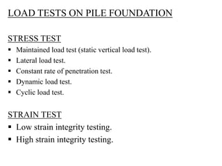 LOAD TESTS ON PILE FOUNDATION
STRESS TEST
 Maintained load test (static vertical load test).
 Lateral load test.
 Constant rate of penetration test.
 Dynamic load test.
 Cyclic load test.
STRAIN TEST
 Low strain integrity testing.
 High strain integrity testing.
 