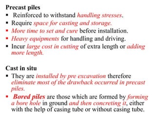 Precast piles
 Reinforced to withstand handling stresses.
 Require space for casting and storage.
 More time to set and cure before installation.
 Heavy equipments for handling and driving.
 Incur large cost in cutting of extra length or adding
more length.
Cast in situ
 They are installed by pre excavation therefore
eliminate most of the drawback occurred in precast
piles.
 Bored piles are those which are formed by forming
a bore hole in ground and then concreting it, either
with the help of casing tube or without casing tube.
 