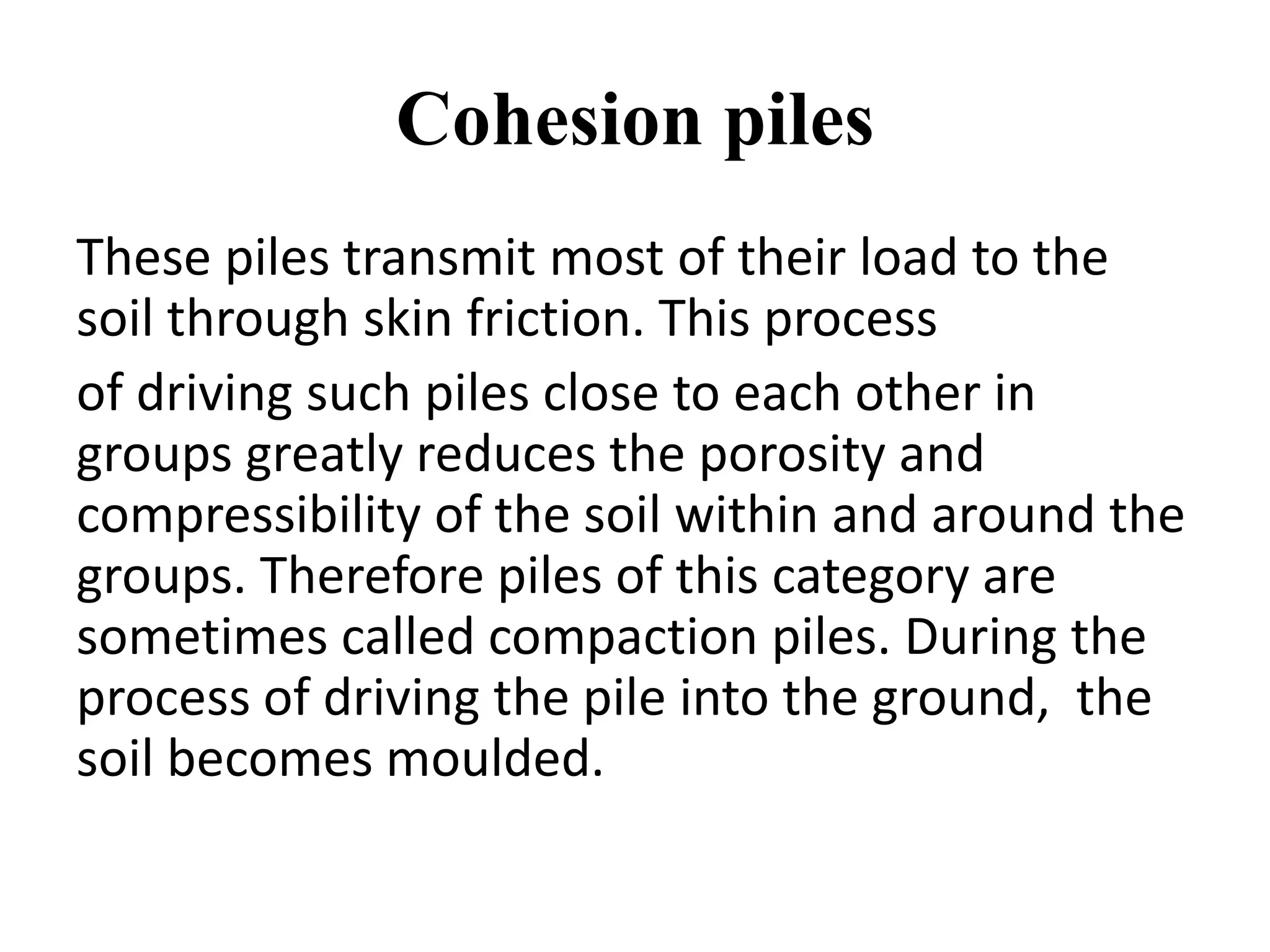 Cohesion piles
These piles transmit most of their load to the
soil through skin friction. This process
of driving such piles close to each other in
groups greatly reduces the porosity and
compressibility of the soil within and around the
groups. Therefore piles of this category are
sometimes called compaction piles. During the
process of driving the pile into the ground, the
soil becomes moulded.
 