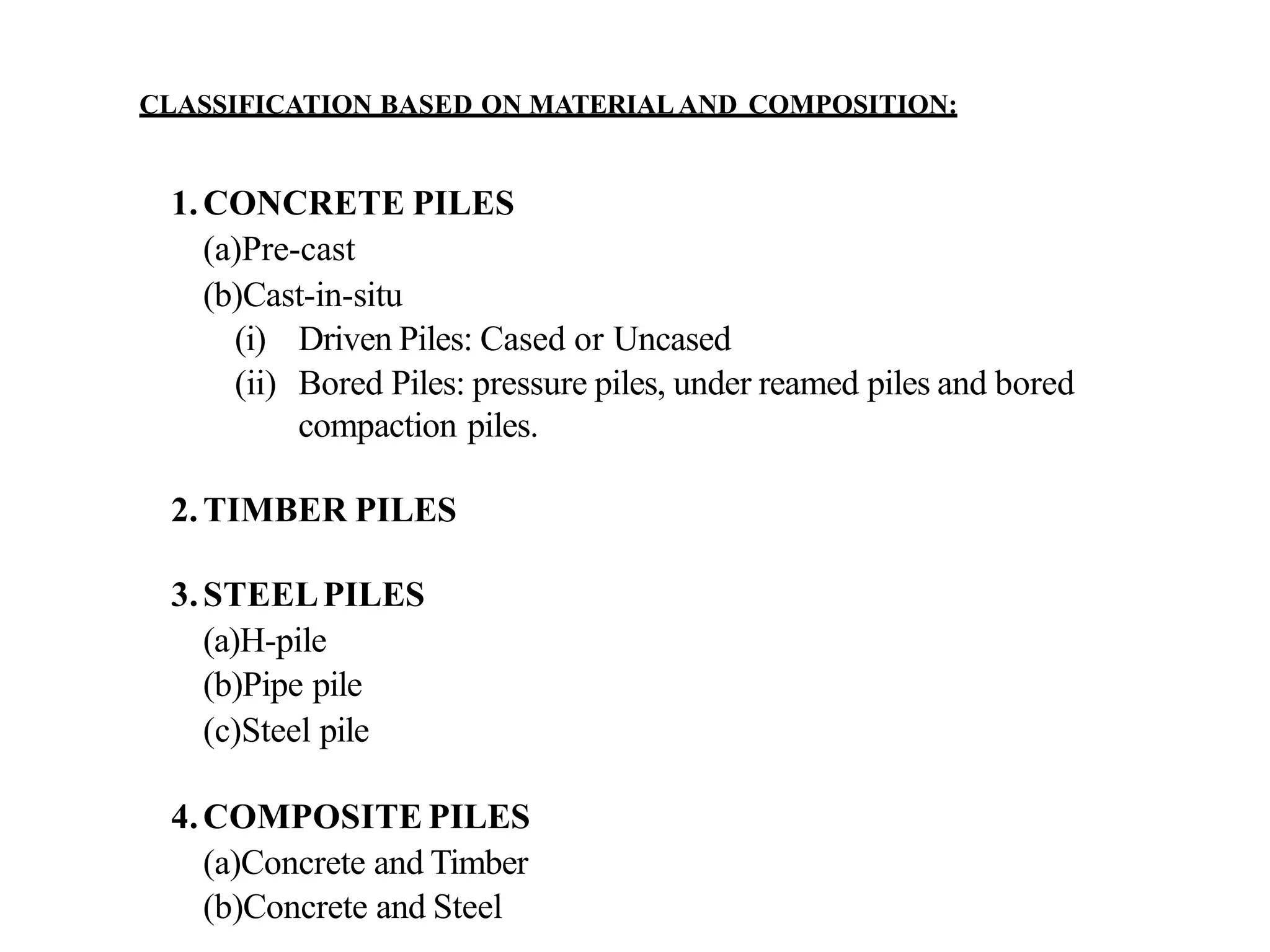 CLASSIFICATION BASED ON MATERIALAND COMPOSITION:
1.CONCRETE PILES
(a)Pre-cast
(b)Cast-in-situ
(i) Driven Piles: Cased or Uncased
(ii) Bored Piles: pressure piles, under reamed piles and bored
compaction piles.
2.TIMBER PILES
3.STEELPILES
(a)H-pile
(b)Pipe pile
(c)Steel pile
4.COMPOSITE PILES
(a)Concrete and Timber
(b)Concrete and Steel
 
