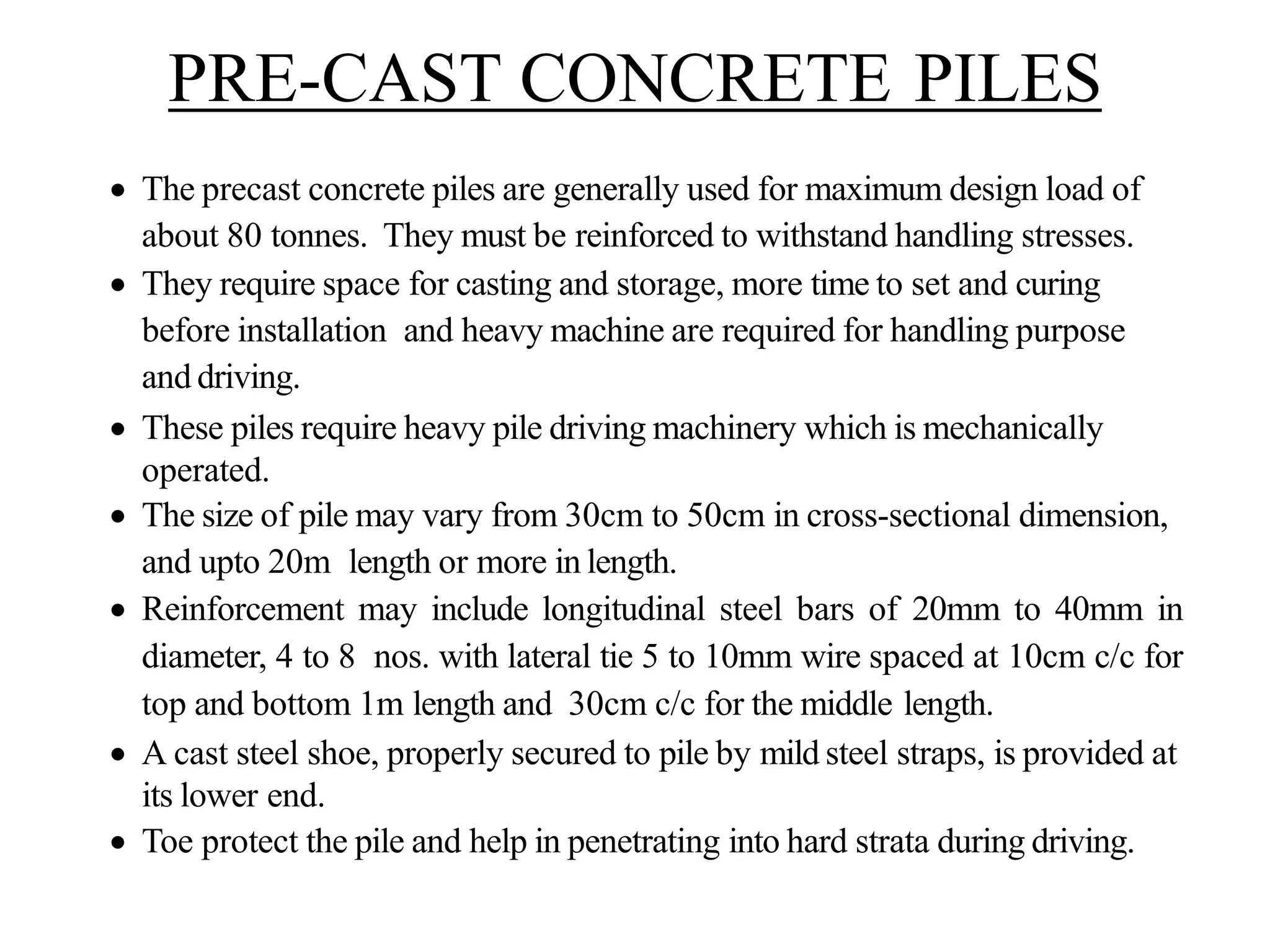 PRE-CAST CONCRETE PILES
• The precast concrete piles are generally used for maximum design load of
about 80 tonnes. They must be reinforced to withstand handling stresses.
• They require space for casting and storage, more time to set and curing
before installation and heavy machine are required for handling purpose
and driving.
• These piles require heavy pile driving machinery which is mechanically
operated.
• The size of pile may vary from 30cm to 50cm in cross-sectional dimension,
and upto 20m length or more in length.
• Reinforcement may include longitudinal steel bars of 20mm to 40mm in
diameter, 4 to 8 nos. with lateral tie 5 to 10mm wire spaced at 10cm c/c for
top and bottom 1m length and 30cm c/c for the middle length.
• A cast steel shoe, properly secured to pile by mild steel straps, is provided at
its lower end.
• Toe protect the pile and help in penetrating into hard strata during driving.
 