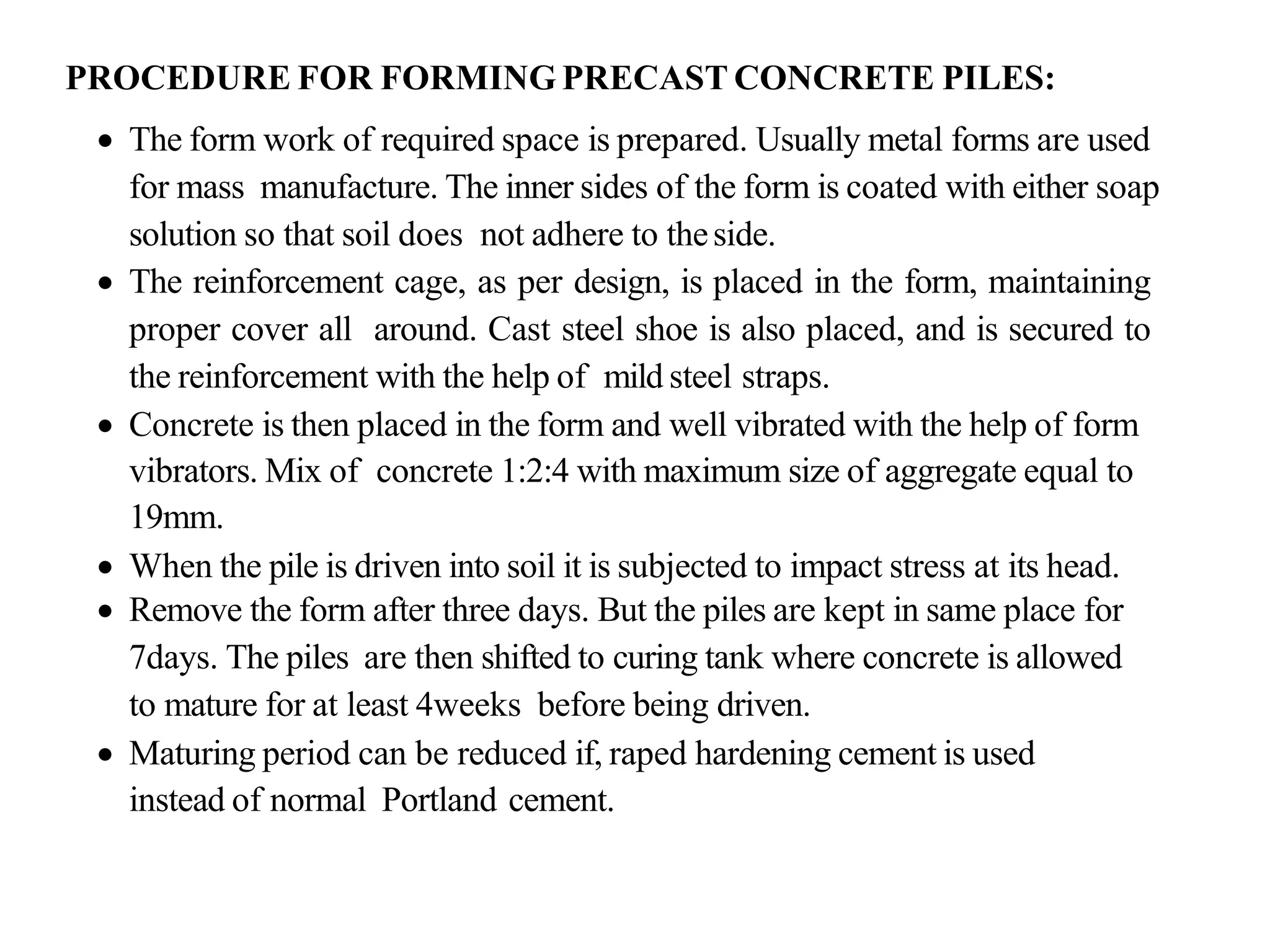 PROCEDURE FOR FORMING PRECAST CONCRETE PILES:
• The form work of required space is prepared. Usually metal forms are used
for mass manufacture. The inner sides of the form is coated with either soap
solution so that soil does not adhere to theside.
• The reinforcement cage, as per design, is placed in the form, maintaining
proper cover all around. Cast steel shoe is also placed, and is secured to
the reinforcement with the help of mild steel straps.
• Concrete is then placed in the form and well vibrated with the help of form
vibrators. Mix of concrete 1:2:4 with maximum size of aggregate equal to
19mm.
• When the pile is driven into soil it is subjected to impact stress at its head.
• Remove the form after three days. But the piles are kept in same place for
7days. The piles are then shifted to curing tank where concrete is allowed
to mature for at least 4weeks before being driven.
• Maturing period can be reduced if, raped hardening cement is used
instead of normal Portland cement.
 