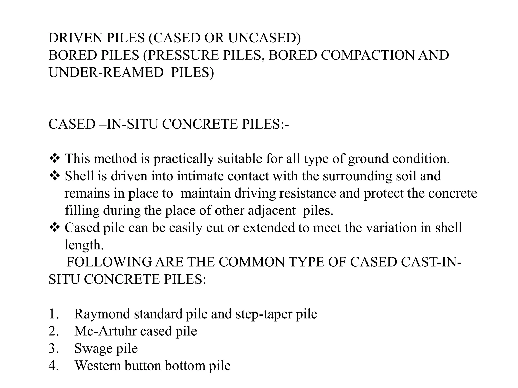 DRIVEN PILES (CASED OR UNCASED)
BORED PILES (PRESSURE PILES, BORED COMPACTION AND
UNDER-REAMED PILES)
CASED –IN-SITU CONCRETE PILES:-
❖ This method is practically suitable for all type of ground condition.
❖ Shell is driven into intimate contact with the surrounding soil and
remains in place to maintain driving resistance and protect the concrete
filling during the place of other adjacent piles.
❖ Cased pile can be easily cut or extended to meet the variation in shell
length.
FOLLOWING ARE THE COMMON TYPE OF CASED CAST-IN-
SITU CONCRETE PILES:
1. Raymond standard pile and step-taper pile
2. Mc-Artuhr cased pile
3. Swage pile
4. Western button bottom pile
 