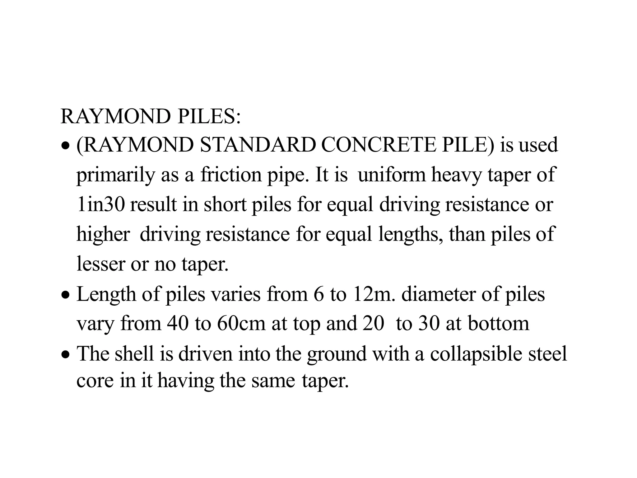 RAYMOND PILES:
• (RAYMOND STANDARD CONCRETE PILE) is used
primarily as a friction pipe. It is uniform heavy taper of
1in30 result in short piles for equal driving resistance or
higher driving resistance for equal lengths, than piles of
lesser or no taper.
• Length of piles varies from 6 to 12m. diameter of piles
vary from 40 to 60cm at top and 20 to 30 at bottom
• The shell is driven into the ground with a collapsible steel
core in it having the same taper.
 