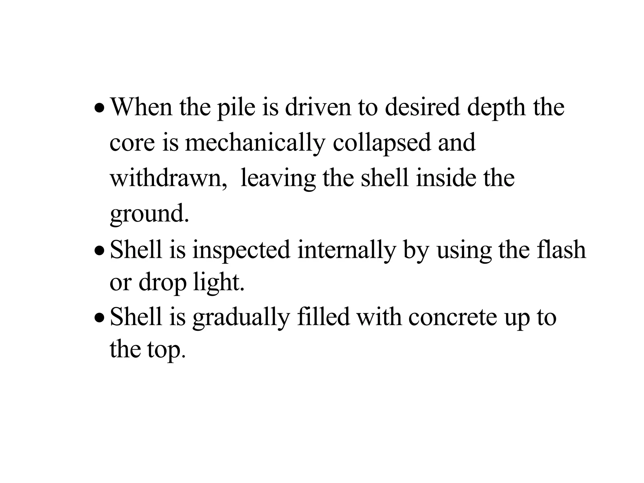 •When the pile is driven to desired depth the
core is mechanically collapsed and
withdrawn, leaving the shell inside the
ground.
•Shell is inspected internally by using the flash
or drop light.
•Shell is gradually filled with concrete up to
the top.
 