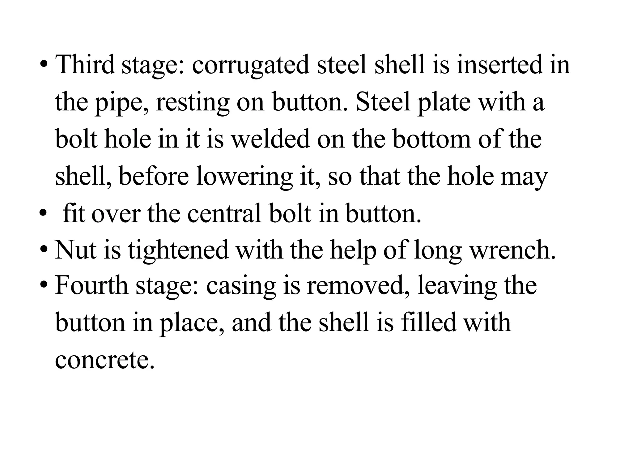 • Third stage: corrugated steel shell is inserted in
the pipe, resting on button. Steel plate with a
bolt hole in it is welded on the bottom of the
shell, before lowering it, so that the hole may
• fit over the central bolt in button.
• Nut is tightened with the help of long wrench.
• Fourth stage: casing is removed, leaving the
button in place, and the shell is filled with
concrete.
 