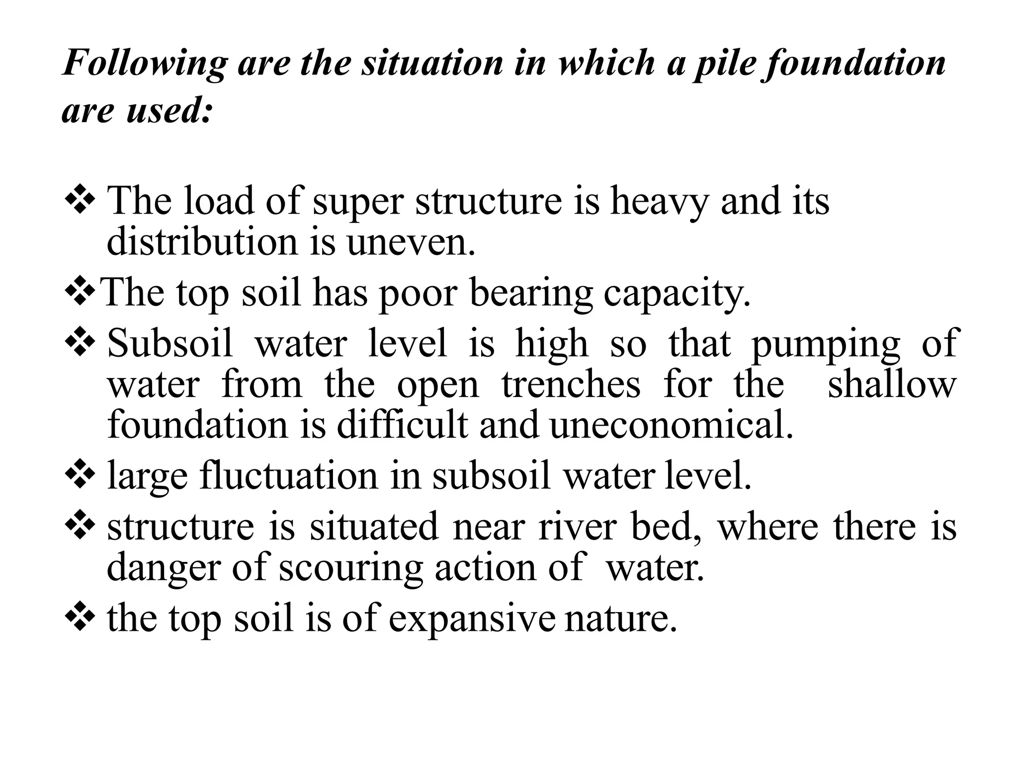 Following are the situation in which a pile foundation
are used:
❖ The load of super structure is heavy and its
distribution is uneven.
❖The top soil has poor bearing capacity.
❖ Subsoil water level is high so that pumping of
water from the open trenches for the shallow
foundation is difficult and uneconomical.
❖ large fluctuation in subsoil water level.
❖ structure is situated near river bed, where there is
danger of scouring action of water.
❖ the top soil is of expansive nature.
 