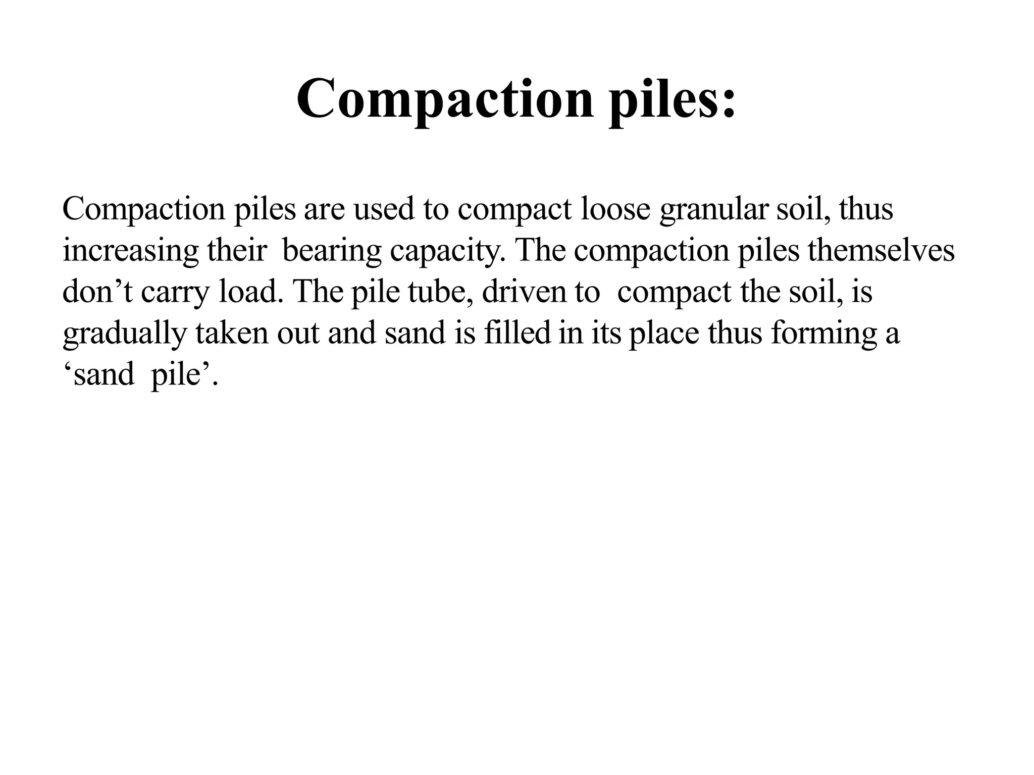 Compaction piles:
Compaction piles are used to compact loose granular soil, thus
increasing their bearing capacity. The compaction piles themselves
don’t carry load. The pile tube, driven to compact the soil, is
gradually taken out and sand is filled in its place thus forming a
‘sand pile’.
 