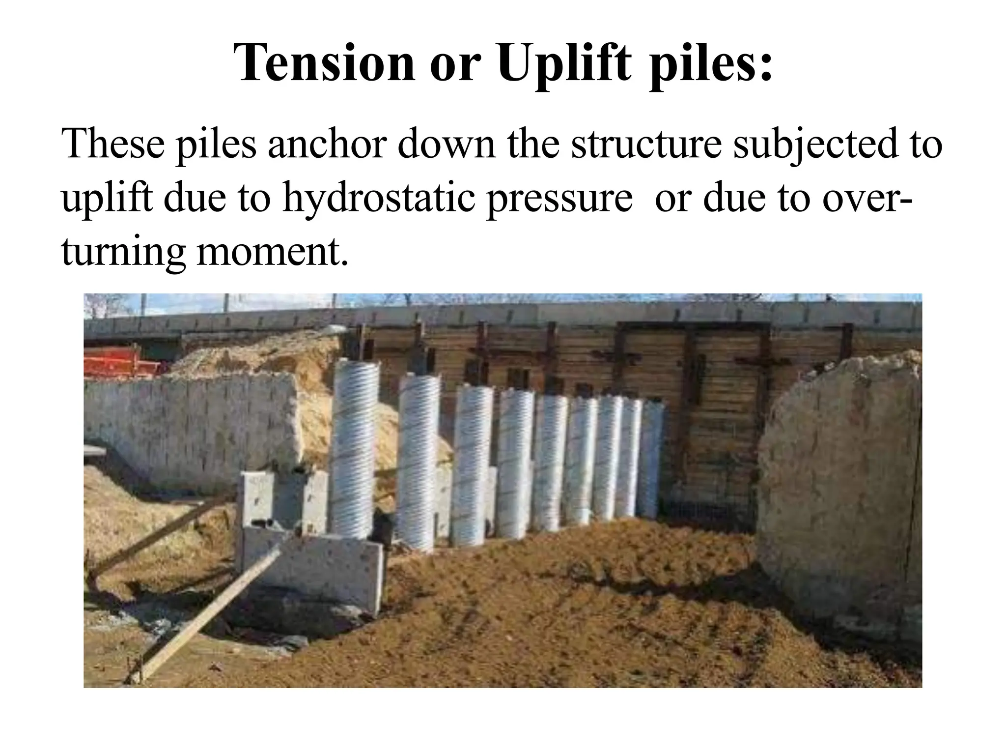 Tension or Uplift piles:
These piles anchor down the structure subjected to
uplift due to hydrostatic pressure or due to over-
turning moment.
 