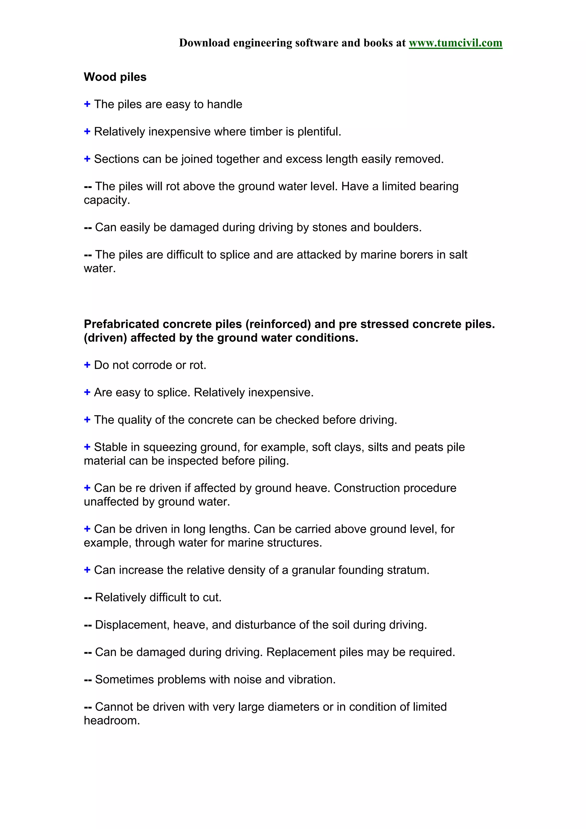 Download engineering software and books at www.tumcivil.com
Wood piles
+ The piles are easy to handle
+ Relatively inexpensive where timber is plentiful.
+ Sections can be joined together and excess length easily removed.
-- The piles will rot above the ground water level. Have a limited bearing
capacity.
-- Can easily be damaged during driving by stones and boulders.
-- The piles are difficult to splice and are attacked by marine borers in salt
water.
Prefabricated concrete piles (reinforced) and pre stressed concrete piles.
(driven) affected by the ground water conditions.
+ Do not corrode or rot.
+ Are easy to splice. Relatively inexpensive.
+ The quality of the concrete can be checked before driving.
+ Stable in squeezing ground, for example, soft clays, silts and peats pile
material can be inspected before piling.
+ Can be re driven if affected by ground heave. Construction procedure
unaffected by ground water.
+ Can be driven in long lengths. Can be carried above ground level, for
example, through water for marine structures.
+ Can increase the relative density of a granular founding stratum.
-- Relatively difficult to cut.
-- Displacement, heave, and disturbance of the soil during driving.
-- Can be damaged during driving. Replacement piles may be required.
-- Sometimes problems with noise and vibration.
-- Cannot be driven with very large diameters or in condition of limited
headroom.
 
