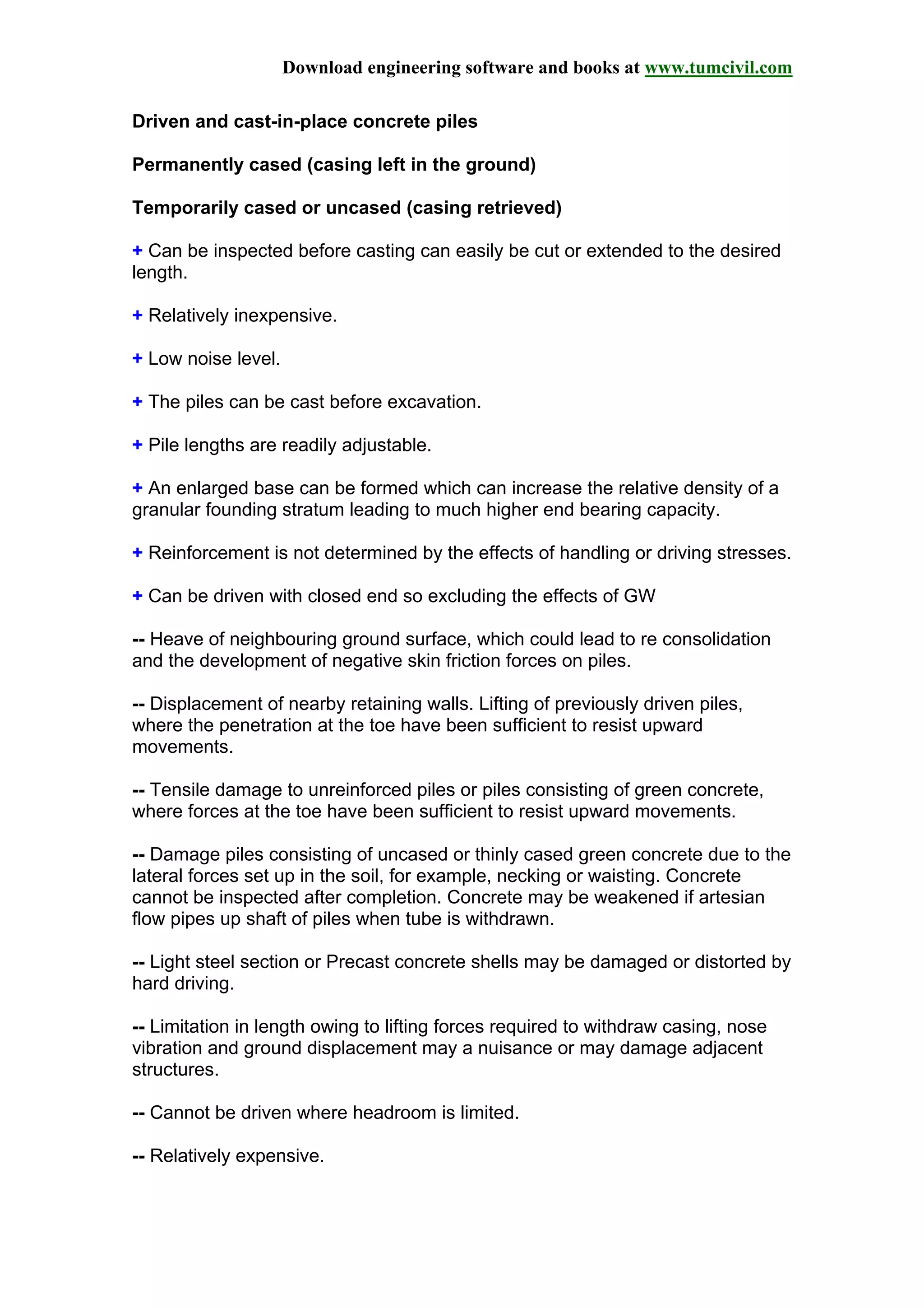 Download engineering software and books at www.tumcivil.com
Driven and cast-in-place concrete piles
Permanently cased (casing left in the ground)
Temporarily cased or uncased (casing retrieved)
+ Can be inspected before casting can easily be cut or extended to the desired
length.
+ Relatively inexpensive.
+ Low noise level.
+ The piles can be cast before excavation.
+ Pile lengths are readily adjustable.
+ An enlarged base can be formed which can increase the relative density of a
granular founding stratum leading to much higher end bearing capacity.
+ Reinforcement is not determined by the effects of handling or driving stresses.
+ Can be driven with closed end so excluding the effects of GW
-- Heave of neighbouring ground surface, which could lead to re consolidation
and the development of negative skin friction forces on piles.
-- Displacement of nearby retaining walls. Lifting of previously driven piles,
where the penetration at the toe have been sufficient to resist upward
movements.
-- Tensile damage to unreinforced piles or piles consisting of green concrete,
where forces at the toe have been sufficient to resist upward movements.
-- Damage piles consisting of uncased or thinly cased green concrete due to the
lateral forces set up in the soil, for example, necking or waisting. Concrete
cannot be inspected after completion. Concrete may be weakened if artesian
flow pipes up shaft of piles when tube is withdrawn.
-- Light steel section or Precast concrete shells may be damaged or distorted by
hard driving.
-- Limitation in length owing to lifting forces required to withdraw casing, nose
vibration and ground displacement may a nuisance or may damage adjacent
structures.
-- Cannot be driven where headroom is limited.
-- Relatively expensive.
 