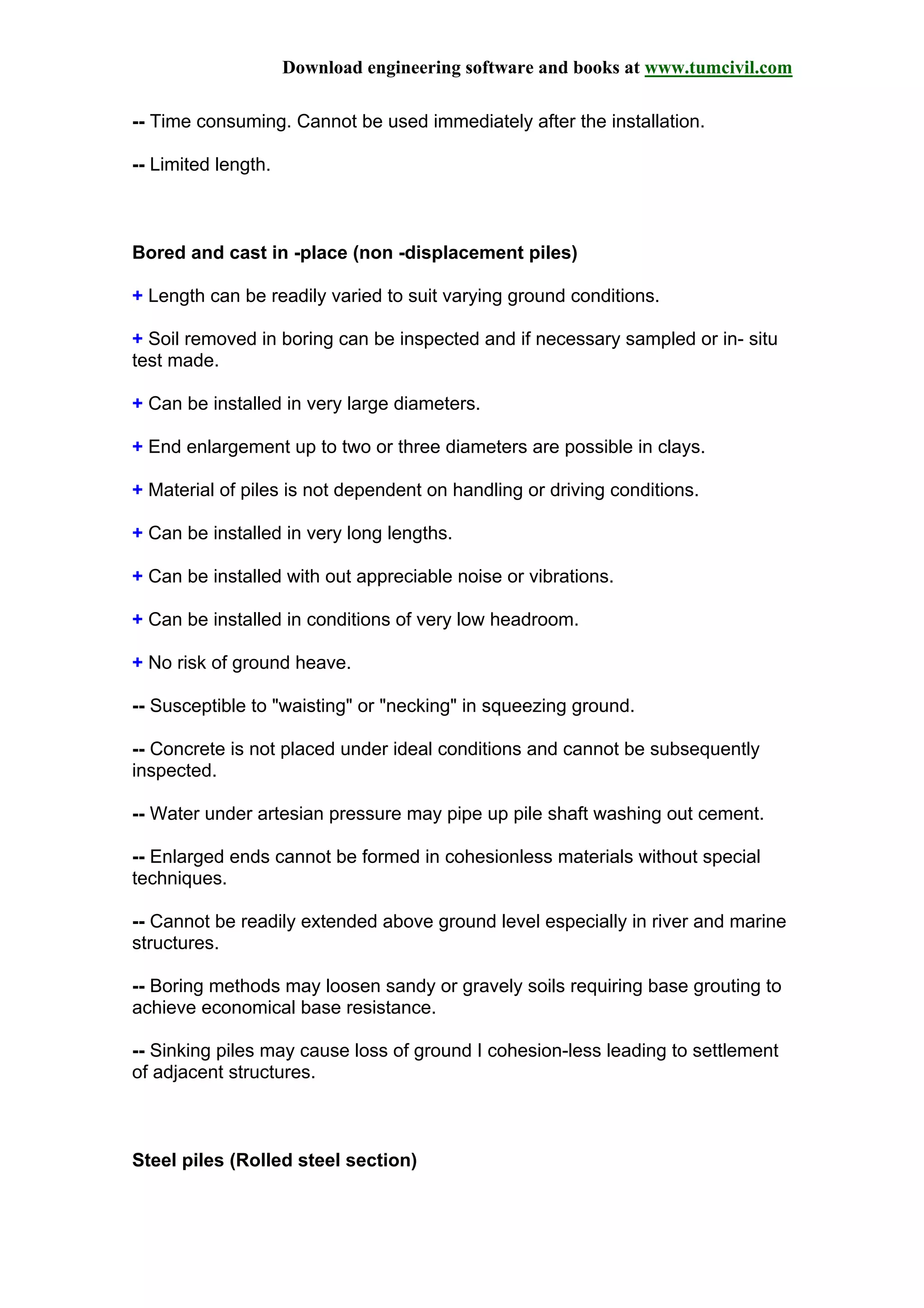 Download engineering software and books at www.tumcivil.com
-- Time consuming. Cannot be used immediately after the installation.
-- Limited length.
Bored and cast in -place (non -displacement piles)
+ Length can be readily varied to suit varying ground conditions.
+ Soil removed in boring can be inspected and if necessary sampled or in- situ
test made.
+ Can be installed in very large diameters.
+ End enlargement up to two or three diameters are possible in clays.
+ Material of piles is not dependent on handling or driving conditions.
+ Can be installed in very long lengths.
+ Can be installed with out appreciable noise or vibrations.
+ Can be installed in conditions of very low headroom.
+ No risk of ground heave.
-- Susceptible to "waisting" or "necking" in squeezing ground.
-- Concrete is not placed under ideal conditions and cannot be subsequently
inspected.
-- Water under artesian pressure may pipe up pile shaft washing out cement.
-- Enlarged ends cannot be formed in cohesionless materials without special
techniques.
-- Cannot be readily extended above ground level especially in river and marine
structures.
-- Boring methods may loosen sandy or gravely soils requiring base grouting to
achieve economical base resistance.
-- Sinking piles may cause loss of ground I cohesion-less leading to settlement
of adjacent structures.
Steel piles (Rolled steel section)
 