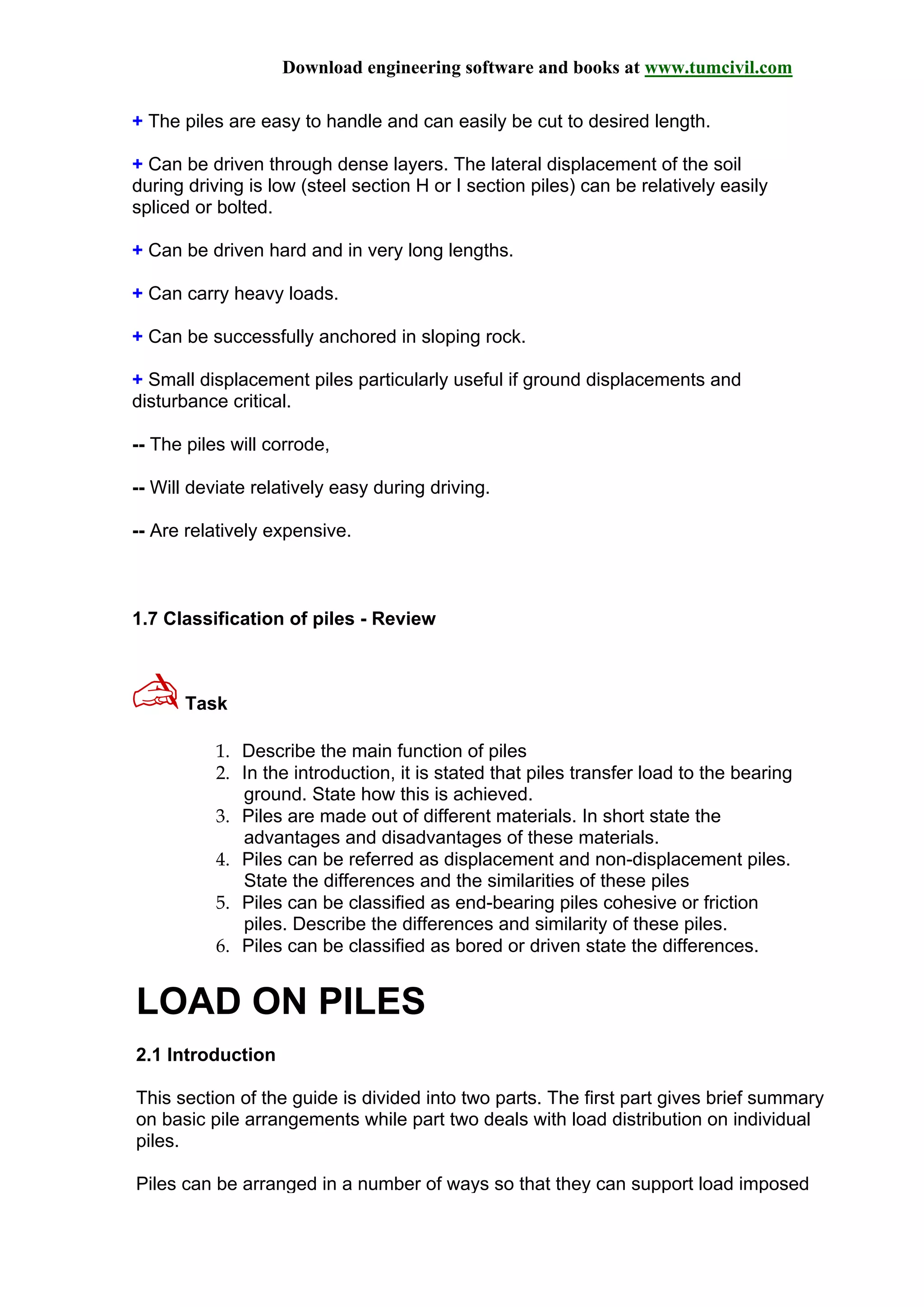 Download engineering software and books at www.tumcivil.com
+ The piles are easy to handle and can easily be cut to desired length.
+ Can be driven through dense layers. The lateral displacement of the soil
during driving is low (steel section H or I section piles) can be relatively easily
spliced or bolted.
+ Can be driven hard and in very long lengths.
+ Can carry heavy loads.
+ Can be successfully anchored in sloping rock.
+ Small displacement piles particularly useful if ground displacements and
disturbance critical.
-- The piles will corrode,
-- Will deviate relatively easy during driving.
-- Are relatively expensive.
1.7 Classification of piles - Review
✍Task
1. Describe the main function of piles
2. In the introduction, it is stated that piles transfer load to the bearing
ground. State how this is achieved.
3. Piles are made out of different materials. In short state the
advantages and disadvantages of these materials.
4. Piles can be referred as displacement and non-displacement piles.
State the differences and the similarities of these piles
5. Piles can be classified as end-bearing piles cohesive or friction
piles. Describe the differences and similarity of these piles.
6. Piles can be classified as bored or driven state the differences.
LOAD ON PILES
2.1 Introduction
This section of the guide is divided into two parts. The first part gives brief summary
on basic pile arrangements while part two deals with load distribution on individual
piles.
Piles can be arranged in a number of ways so that they can support load imposed
 
