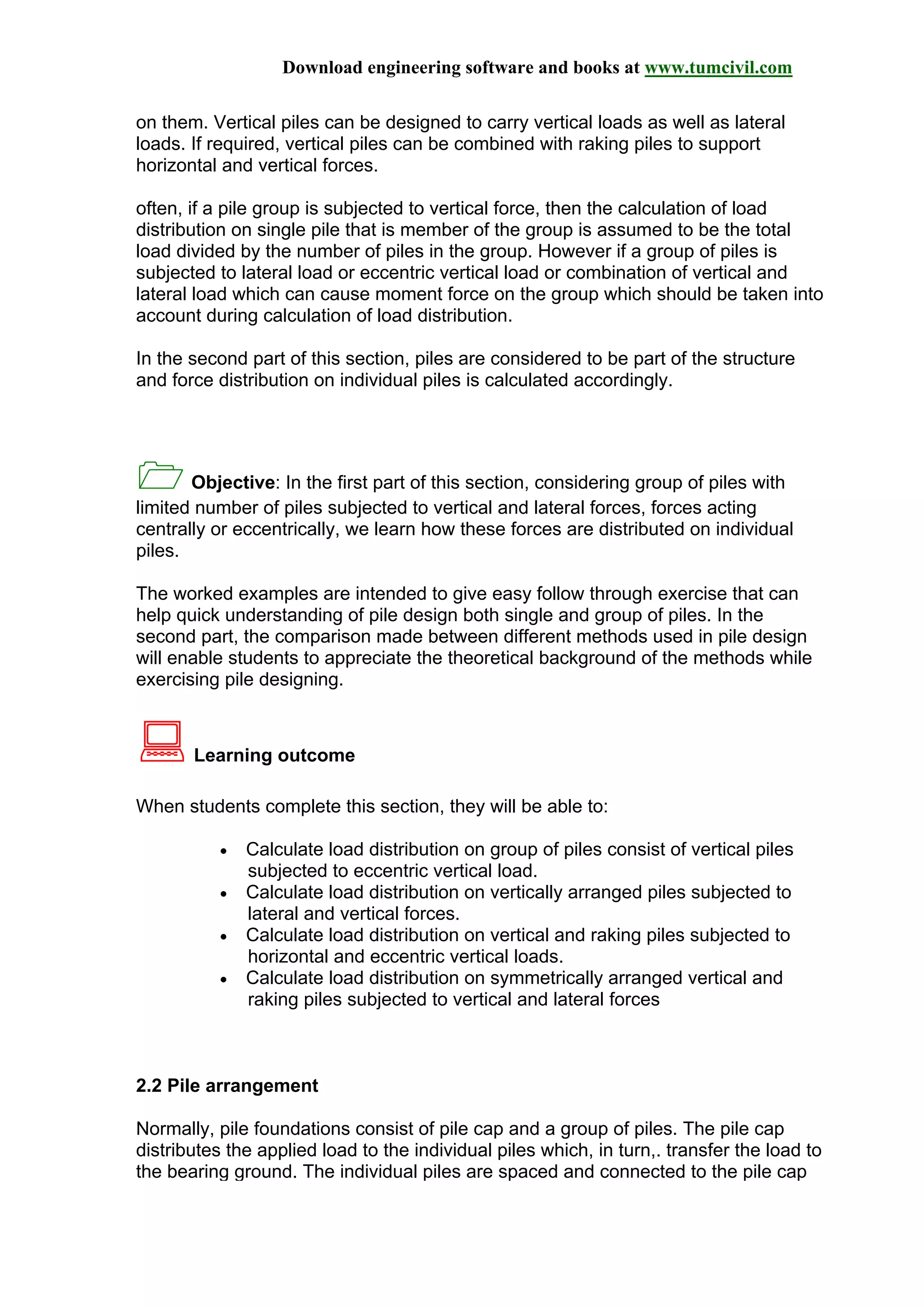 Download engineering software and books at www.tumcivil.com
on them. Vertical piles can be designed to carry vertical loads as well as lateral
loads. If required, vertical piles can be combined with raking piles to support
horizontal and vertical forces.
often, if a pile group is subjected to vertical force, then the calculation of load
distribution on single pile that is member of the group is assumed to be the total
load divided by the number of piles in the group. However if a group of piles is
subjected to lateral load or eccentric vertical load or combination of vertical and
lateral load which can cause moment force on the group which should be taken into
account during calculation of load distribution.
In the second part of this section, piles are considered to be part of the structure
and force distribution on individual piles is calculated accordingly.
Objective: In the first part of this section, considering group of piles with
limited number of piles subjected to vertical and lateral forces, forces acting
centrally or eccentrically, we learn how these forces are distributed on individual
piles.
The worked examples are intended to give easy follow through exercise that can
help quick understanding of pile design both single and group of piles. In the
second part, the comparison made between different methods used in pile design
will enable students to appreciate the theoretical background of the methods while
exercising pile designing.
Learning outcome
When students complete this section, they will be able to:
• Calculate load distribution on group of piles consist of vertical piles
subjected to eccentric vertical load.
• Calculate load distribution on vertically arranged piles subjected to
lateral and vertical forces.
• Calculate load distribution on vertical and raking piles subjected to
horizontal and eccentric vertical loads.
• Calculate load distribution on symmetrically arranged vertical and
raking piles subjected to vertical and lateral forces
2.2 Pile arrangement
Normally, pile foundations consist of pile cap and a group of piles. The pile cap
distributes the applied load to the individual piles which, in turn,. transfer the load to
the bearing ground. The individual piles are spaced and connected to the pile cap
 