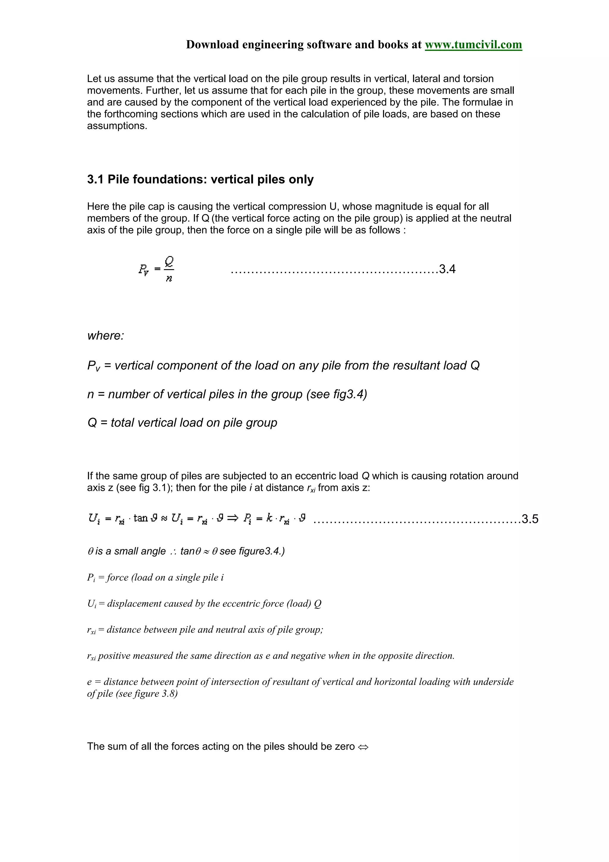 Download engineering software and books at www.tumcivil.com
Let us assume that the vertical load on the pile group results in vertical, lateral and torsion
movements. Further, let us assume that for each pile in the group, these movements are small
and are caused by the component of the vertical load experienced by the pile. The formulae in
the forthcoming sections which are used in the calculation of pile loads, are based on these
assumptions.
3.1 Pile foundations: vertical piles only
Here the pile cap is causing the vertical compression U, whose magnitude is equal for all
members of the group. If Q (the vertical force acting on the pile group) is applied at the neutral
axis of the pile group, then the force on a single pile will be as follows :
……………………………………………3.4
where:
Pv = vertical component of the load on any pile from the resultant load Q
n = number of vertical piles in the group (see fig3.4)
Q = total vertical load on pile group
If the same group of piles are subjected to an eccentric load Q which is causing rotation around
axis z (see fig 3.1); then for the pile i at distance rxi from axis z:
……………………………………………3.5
θ is a small angle ∴ tanθ ≈ θ see figure3.4.)
Pi = force (load on a single pile i
Ui = displacement caused by the eccentric force (load) Q
rxi = distance between pile and neutral axis of pile group;
rxi positive measured the same direction as e and negative when in the opposite direction.
e = distance between point of intersection of resultant of vertical and horizontal loading with underside
of pile (see figure 3.8)
The sum of all the forces acting on the piles should be zero ⇔
 