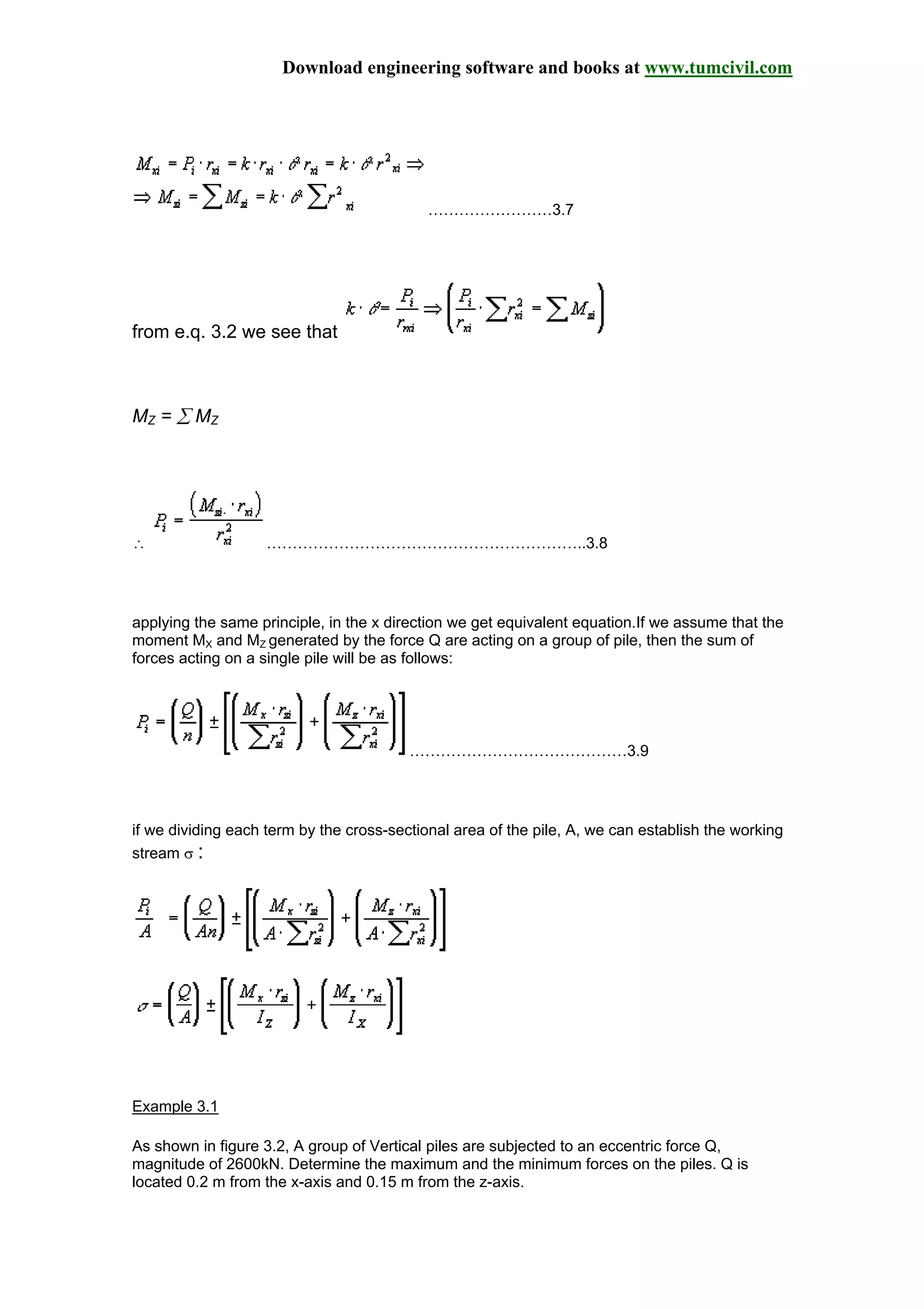 Download engineering software and books at www.tumcivil.com
……………………3.7
from e.q. 3.2 we see that
MZ = ∑ MZ
∴ ……………………………………………………..3.8
applying the same principle, in the x direction we get equivalent equation.If we assume that the
moment MX and MZ generated by the force Q are acting on a group of pile, then the sum of
forces acting on a single pile will be as follows:
……………………………………3.9
if we dividing each term by the cross-sectional area of the pile, A, we can establish the working
stream σ :
Example 3.1
As shown in figure 3.2, A group of Vertical piles are subjected to an eccentric force Q,
magnitude of 2600kN. Determine the maximum and the minimum forces on the piles. Q is
located 0.2 m from the x-axis and 0.15 m from the z-axis.
 