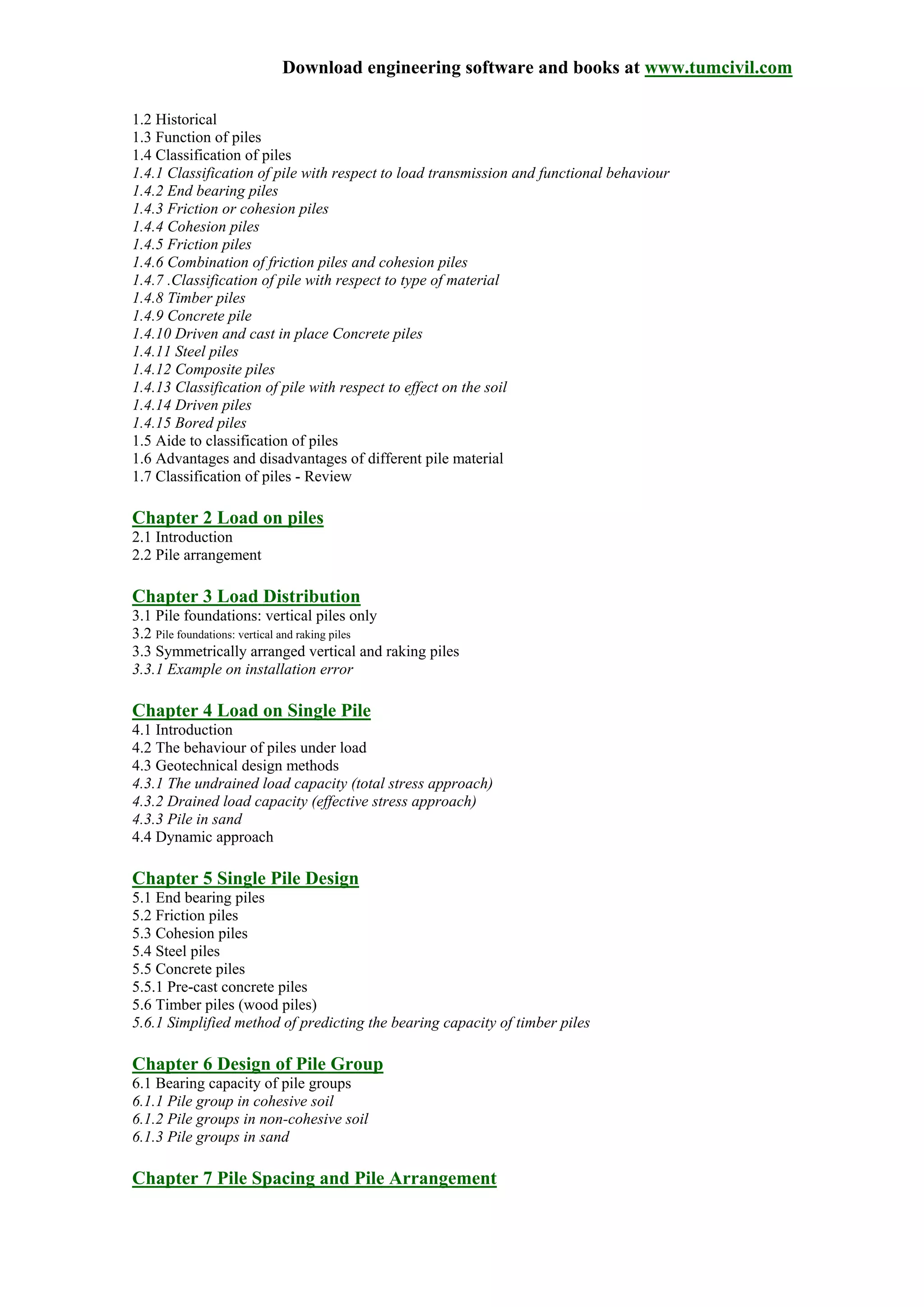 Download engineering software and books at www.tumcivil.com
1.2 Historical
1.3 Function of piles
1.4 Classification of piles
1.4.1 Classification of pile with respect to load transmission and functional behaviour
1.4.2 End bearing piles
1.4.3 Friction or cohesion piles
1.4.4 Cohesion piles
1.4.5 Friction piles
1.4.6 Combination of friction piles and cohesion piles
1.4.7 .Classification of pile with respect to type of material
1.4.8 Timber piles
1.4.9 Concrete pile
1.4.10 Driven and cast in place Concrete piles
1.4.11 Steel piles
1.4.12 Composite piles
1.4.13 Classification of pile with respect to effect on the soil
1.4.14 Driven piles
1.4.15 Bored piles
1.5 Aide to classification of piles
1.6 Advantages and disadvantages of different pile material
1.7 Classification of piles - Review
Chapter 2 Load on piles
2.1 Introduction
2.2 Pile arrangement
Chapter 3 Load Distribution
3.1 Pile foundations: vertical piles only
3.2 Pile foundations: vertical and raking piles
3.3 Symmetrically arranged vertical and raking piles
3.3.1 Example on installation error
Chapter 4 Load on Single Pile
4.1 Introduction
4.2 The behaviour of piles under load
4.3 Geotechnical design methods
4.3.1 The undrained load capacity (total stress approach)
4.3.2 Drained load capacity (effective stress approach)
4.3.3 Pile in sand
4.4 Dynamic approach
Chapter 5 Single Pile Design
5.1 End bearing piles
5.2 Friction piles
5.3 Cohesion piles
5.4 Steel piles
5.5 Concrete piles
5.5.1 Pre-cast concrete piles
5.6 Timber piles (wood piles)
5.6.1 Simplified method of predicting the bearing capacity of timber piles
Chapter 6 Design of Pile Group
6.1 Bearing capacity of pile groups
6.1.1 Pile group in cohesive soil
6.1.2 Pile groups in non-cohesive soil
6.1.3 Pile groups in sand
Chapter 7 Pile Spacing and Pile Arrangement
 
