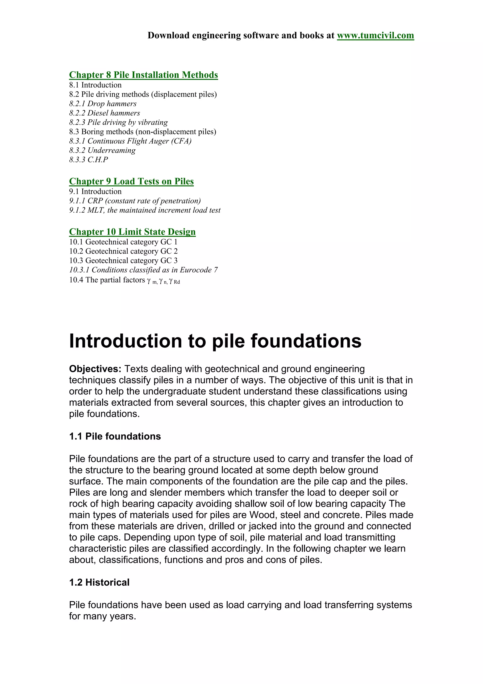 Download engineering software and books at www.tumcivil.com
Chapter 8 Pile Installation Methods
8.1 Introduction
8.2 Pile driving methods (displacement piles)
8.2.1 Drop hammers
8.2.2 Diesel hammers
8.2.3 Pile driving by vibrating
8.3 Boring methods (non-displacement piles)
8.3.1 Continuous Flight Auger (CFA)
8.3.2 Underreaming
8.3.3 C.H.P
Chapter 9 Load Tests on Piles
9.1 Introduction
9.1.1 CRP (constant rate of penetration)
9.1.2 MLT, the maintained increment load test
Chapter 10 Limit State Design
10.1 Geotechnical category GC 1
10.2 Geotechnical category GC 2
10.3 Geotechnical category GC 3
10.3.1 Conditions classified as in Eurocode 7
10.4 The partial factors γ m, γ n, γ Rd
Introduction to pile foundations
Objectives: Texts dealing with geotechnical and ground engineering
techniques classify piles in a number of ways. The objective of this unit is that in
order to help the undergraduate student understand these classifications using
materials extracted from several sources, this chapter gives an introduction to
pile foundations.
1.1 Pile foundations
Pile foundations are the part of a structure used to carry and transfer the load of
the structure to the bearing ground located at some depth below ground
surface. The main components of the foundation are the pile cap and the piles.
Piles are long and slender members which transfer the load to deeper soil or
rock of high bearing capacity avoiding shallow soil of low bearing capacity The
main types of materials used for piles are Wood, steel and concrete. Piles made
from these materials are driven, drilled or jacked into the ground and connected
to pile caps. Depending upon type of soil, pile material and load transmitting
characteristic piles are classified accordingly. In the following chapter we learn
about, classifications, functions and pros and cons of piles.
1.2 Historical
Pile foundations have been used as load carrying and load transferring systems
for many years.
 
